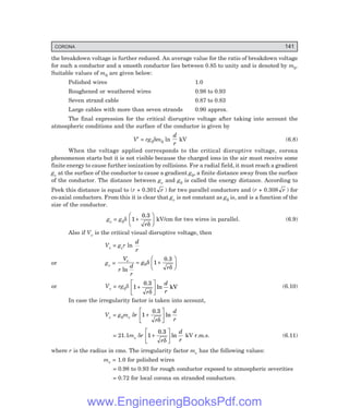 CORONA 141
the breakdown voltage is further reduced. An average value for the ratio of breakdown voltage
for such a conductor and a smooth conductor lies between 0.85 to unity and is denoted by m0.
Suitable values of m0 are given below:
Polished wires 1.0
Roughened or weathered wires 0.98 to 0.93
Seven strand cable 0.87 to 0.83
Large cables with more than seven strands 0.90 approx.
The final expression for the critical disruptive voltage after taking into account the
atmospheric conditions and the surface of the conductor is given by
V′ = rg0δm0 ln
d
r
kV (6.8)
When the voltage applied corresponds to the critical disruptive voltage, corona
phenomenon starts but it is not visible because the charged ions in the air must receive some
finite energy to cause further ionization by collisions. For a radial field, it must reach a gradient
gv at the surface of the conductor to cause a gradient g0, a finite distance away from the surface
of the conductor. The distance between gv and g0 is called the energy distance. According to
Peek this distance is equal to (r + 0.301 r ) for two parallel conductors and (r + 0.308 r ) for
co-axial conductors. From this it is clear that gv is not constant as g0 is, and is a function of the
size of the conductor.
gv = g0δ 1+
F
H
G I
K
J
0.3
rδ
kV/cm for two wires in parallel. (6.9)
Also if Vv is the critical visual disruptive voltage, then
Vv = gvr ln
d
r
or gv =
V
r
d
r
g
r
v
ln
= +
F
H
G I
K
J
0 1
δ
δ
0.3
or Vv = rg0δ 1 +
L
NM O
QP
0.3
kV
r
d
r
δ
ln (6.10)
In case the irregularity factor is taken into account,
Vv = g0mv δr 1 +
L
NM O
QP
0.3
r
d
r
δ
ln
= 21.1mv δr 1 +
L
NM O
QP
0.3
r
d
r
δ
ln kV r.m.s. (6.11)
where r is the radius in cms. The irregularity factor mv has the following values:
mv = 1.0 for polished wires
= 0.98 to 0.93 for rough conductor exposed to atmospheric severities
= 0.72 for local corona on stranded conductors.
www.EngineeringBooksPdf.com
 