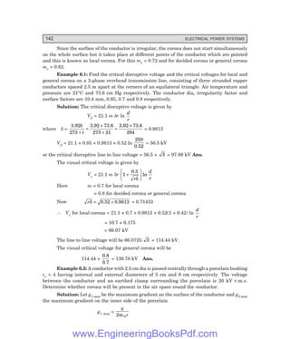 142 ELECTRICAL POWER SYSTEMS
Since the surface of the conductor is irregular, the corona does not start simultaneously
on the whole surface but it takes place at different points of the conductor which are pointed
and this is known as local corona. For this mv = 0.72 and for decided corona or general corona
mv = 0.82.
Example 6.1: Find the critical disruptive voltage and the critical voltages for local and
general corona on a 3-phase overhead transmission line, consisting of three stranded copper
conductors spaced 2.5 m apart at the corners of an equilateral triangle. Air temperature and
pressure are 21°C and 73.6 cm Hg respectively. The conductor dia, irregularity factor and
surface factors are 10.4 mm, 0.85, 0.7 and 0.8 respectively.
Solution: The critical disruptive voltage is given by
Vd = 21.1 m δr ln
d
r
where δ =
3.92 3.92 73.6
273 21
3.92 73.6
b
t
273 294
+
=
×
+
=
×
= 0.9813
Vd = 21.1 × 0.85 × 0.9813 × 0.52 ln
250
0.52
= 56.5 kV
or the critical disruptive line to line voltage = 56.5 × 3 = 97.89 kV Ans.
The visual critical voltage is given by
Vv = 21.1 m δr 1 +
F
H
G I
K
J
0.3
r
d
r
δ
ln
Here m = 0.7 for local corona
= 0.8 for decided corona or general corona
Now rδ = ×
0.52 0.9813 = 0.71433
∴ Vv for local corona = 21.1 × 0.7 × 0.9813 × 0.52(1 + 0.42) ln
d
r
= 10.7 × 6.175
= 66.07 kV
The line to line voltage will be 66.0725. 3 = 114.44 kV.
The visual critical voltage for general corona will be
114.44 ×
0.8
0.7
= 130.78 kV Ans.
Example 6.2: A conductor with 2.5 cm dia is passed centrally through a porcelain bushing
εr = 4 having internal and external diameters of 3 cm and 9 cm respectively. The voltage
between the conductor and an earthed clamp surrounding the porcelain is 20 kV r.m.s.
Determine whether corona will be present in the air space round the conductor.
Solution: Let g1 max be the maximum gradient on the surface of the conductor and g2 max
the maximum gradient on the inner side of the porcelain
g1 max =
q
r
2 0
πε
www.EngineeringBooksPdf.com
 