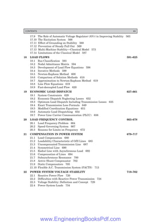 17.9 The Role of Automatic Voltage Regulator (AVr) in Improving Stability 563
17.10 The Excitation System 566
17.11 Effect of Grounding on Stability 568
17.12 Prevention of Steady Pull Out 569
17.13 Multi-Machine Stability—Classical Model 573
17.14 Limitations of the Classical Model 587
18 LOAD FLOWS 591–625
18.1 Bus Classification 593
18.2 Nodal Admittance Matrix 594
18.3 Development of Load Flow Equations 598
18.4 Iterative Methods 599
18.5 Newton-Raphson Method 608
18.6 Comparison of Solution Methods 618
18.7 Approximation to Newton-Raphson Method 619
18.8 Line Flow Equations 619
18.9 Fast-decoupled Load Flow 620
19 ECONOMIC LOAD DISPATCH 627–661
19.1 System Constraints 629
19.2 Economic Dispatch Neglecting Losses 632
19.3 Optimum Load Dispatch Including Transmission Losses 635
19.4 Exact Transmission Loss Formula 649
19.5 Modified Coordination Equations 651
19.6 Automatic Load Dispatching 654
19.7 Power Line Carrier Communication (PLCC) 656
20 LOAD FREQUENCY CONTROL 663–678
20.1 Load Frequency Problem 664
20.2 Speed Governing System 667
20.3 Reasons for Limits on Frequency 672
21 COMPENSATION IN POWER SYSTEM 679–717
21.1 Load Compensation 680
21.2 Loadability Characteristic of O/H Lines 685
21.3 Uncompensated Transmission Line 687
21.4 Symmetrical Line 690
21.5 Radial Line with Asynchronous Load 692
21.6 Compensation of Lines 694
21.7 Subsynchronous Resonance 700
21.8 Active Shunt Compensator 702
21.9 Static Compensators 705
21.10 Flexible A.C. Transmission System (FACTS) 713
22 POWER SYSTEM VOLTAGE STABILITY 719–762
22.1 Reactive Power Flow 720
22.2 Difficulties with Reactive Power Transmission 724
22.3 Voltage Stability: Definition and Concept 729
22.4 Power System Loads 734
CONTENTS xv
www.EngineeringBooksPdf.com
 