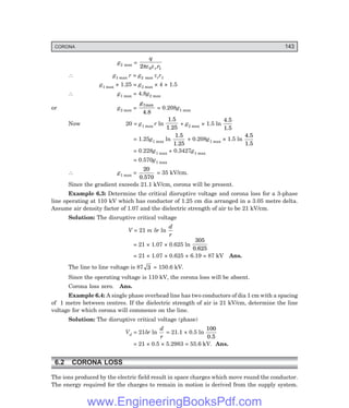 CORONA 143
g2 max =
q
r
r
2 0
πε ε 1
∴ g1 max r = g2 max εrr1
g1 max × 1.25 = g2 max × 4 × 1.5
∴ g1 max = 4.8g2 max
or g2 max =
g1max
4.8
= 0.208g1 max
Now 20 = g1 max r ln
1.5
1.25
+ g2 max × 1.5 ln
4.5
1.5
= 1.25g1 max ln
1.5
1.25
+ 0.208g1 max × 1.5 ln
4.5
1.5
= 0.228g1 max + 0.3427g1 max
= 0.570g1 max
∴ g1 max =
20
0.570
= 35 kV/cm.
Since the gradient exceeds 21.1 kV/cm, corona will be present.
Example 6.3: Determine the critical disruptive voltage and corona loss for a 3-phase
line operating at 110 kV which has conductor of 1.25 cm dia arranged in a 3.05 metre delta.
Assume air density factor of 1.07 and the dielectric strength of air to be 21 kV/cm.
Solution: The disruptive critical voltage
V = 21 m δr ln
d
r
= 21 × 1.07 × 0.625 ln
305
0.625
= 21 × 1.07 × 0.625 × 6.19 = 87 kV Ans.
The line to line voltage is 87 3 = 150.6 kV.
Since the operating voltage is 110 kV, the corona loss will be absent.
Corona loss zero. Ans.
Example 6.4: A single phase overhead line has two conductors of dia 1 cm with a spacing
of 1 metre between centres. If the dielectric strength of air is 21 kV/cm, determine the line
voltage for which corona will commence on the line.
Solution: The disruptive critical voltage (phase)
Vd = 21δr ln
d
r
= 21.1 × 0.5 ln
100
0.5
= 21 × 0.5 × 5.2983 = 55.6 kV. Ans.
6.2 CORONA LOSS
The ions produced by the electric field result in space charges which move round the conductor.
The energy required for the charges to remain in motion is derived from the supply system.
www.EngineeringBooksPdf.com
 