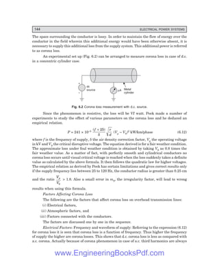 144 ELECTRICAL POWER SYSTEMS
The space surrounding the conductor is lossy. In order to maintain the flow of energy over the
conductor in the field wherein this additional energy would have been otherwise absent, it is
necessary to supply this additional loss from the supply system. This additional power is referred
to as corona loss.
An experimental set up (Fig. 6.2) can be arranged to measure corona loss in case of d.c.
in a concentric cylinder case.
Metal
cylinder
mA
dc
source
+
–
Fig. 6.2 Corona loss measurement with d.c. source.
Since the phenomenon is resistive, the loss will be VI watt. Peek made a number of
experiments to study the effect of various parameters on the corona loss and he deduced an
empirical relation.
P = 241 × 10–5
( )
f r
d
+ 25
δ
(Vp – V0)2 kW/km/phase (6.12)
where f is the frequency of supply, δ the air density correction factor, Vp the operating voltage
in kV and V0 the critical disruptive voltage. The equation derived is for a fair weather condition.
The approximate loss under foul weather condition is obtained by taking V0 as 0.8 times the
fair weather value. As a matter of fact, with perfectly smooth and cylindrical conductors no
corona loss occurs until visual critical voltage is reached when the loss suddenly takes a definite
value as calculated by the above formula. It then follows the quadratic law for higher voltages.
The empirical relation as derived by Peek has certain limitations and gives correct results only
if the supply frequency lies between 25 to 120 Hz, the conductor radius is greater than 0.25 cm
and the ratio
V
V
p
0
> 1.8. Also a small error in m0, the irregularity factor, will lead to wrong
results when using this formula.
Factors Affecting Corona Loss
The following are the factors that affect corona loss on overhead transmission lines:
(i) Electrical factors,
(ii) Atmospheric factors, and
(iii) Factors connected with the conductors.
The factors are discussed one by one in the sequence.
Electrical Factors: Frequency and waveform of supply: Referring to the expression (6.12)
for corona loss it is seen that corona loss is a function of frequency. Thus higher the frequency
of supply the higher are corona losses. This shows that d.c. corona loss is less as compared with
a.c. corona. Actually because of corona phenomenon in case of a.c. third harmonics are always
www.EngineeringBooksPdf.com
 