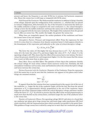 CORONA 145
present and hence the frequency is not only 50 Hz but it contains 3rd harmonic component
also. Hence the corona loss is still large as compared with 50 Hz alone.
Field Around the Conductor: The field around the conductor in addition to being a function
of the voltage, depends upon the configuration of the conductors, i.e., whether they are placed
in vertical configuration, delta formation etc. Say if the formation is horizontal the field near
the middle conductor is large as compared to the outer conductors i.e., the critical disruptive
voltage is lower for the middle conductors and hence the corona loss on the middle conductor is
more as compared with the two outer conductors. The height of the conductors from the ground
has its effect on corona loss. The smaller the height, the greater the corona loss.
When lines are irregularly spaced, the surface gradients of the conductors and hence
the corona losses if any are unequal.
Atmospheric Factors: Pressure and temperature effect: From the expression for loss
(6.12) it is clear that it is a function of air density correction factor δ which appears directly in
the denominator of the expression and indirectly in the value of critical disruptive voltage.
V0 = 21.1m0 δr ln
d
r
kV
The lower the value of δ the higher the loss; because loss is α(V – V0)2, the lower the
value of δ, the lower the value of V0 and hence higher the value of (V – V0)2, where V is the
operating voltage in kV. This shows that the effect of δ on corona loss is very serious. For lower
values the pressure should be low and temperature higher. It is for this reason that the corona
loss is more on hilly areas than on plain areas.
Dust, Rain, Snow and Hail Effect: The particles of dust clog to the conductor; thereby
the critical voltage for local corona reduces which increases corona loss. Similarly, the bad
atmospheric conditions such as rains, snow and hailstorm reduce the critical disruptive voltage
and hence increase the corona loss.
Factors Connected with the Conductor: Diameter of the Conductor: From the expression
(6.12) for corona loss it can be seen that the conductor size appears at two places and if other
things are assumed constant,
loss ∝
r
d
and loss ∝ (V – V0)2
It appears from the first relation that loss is proportional to the square root of the size of
the conductor, i.e., larger the dia of the conductor larger will be the loss. But from the second
expression as V0 is approximately directly proportional to the size of the conductor, hence
larger the size of the conductor larger will be the critical disruptive voltage and hence smaller
will be the factor (V – V0)2. It is found in practice that the effect of the second proportionality is
much more than the first on the corona losses, and hence larger the size of the conductor lower
is the corona loss.
Number of Conductors/Phases: For operating voltage 380 kV and above it is found that
one conductor per phase gives large corona loss and hence large radio interference (RI) level
which interferes with the communication lines which normally run parallel to the power lines.
This problem of large corona loss is solved by using two or more than two conductors per phase
www.EngineeringBooksPdf.com
 