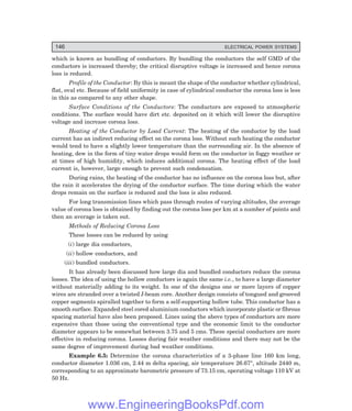 146 ELECTRICAL POWER SYSTEMS
which is known as bundling of conductors. By bundling the conductors the self GMD of the
conductors is increased thereby; the critical disruptive voltage is increased and hence corona
loss is reduced.
Profile of the Conductor: By this is meant the shape of the conductor whether cylindrical,
flat, oval etc. Because of field uniformity in case of cylindrical conductor the corona loss is less
in this as compared to any other shape.
Surface Conditions of the Conductors: The conductors are exposed to atmospheric
conditions. The surface would have dirt etc. deposited on it which will lower the disruptive
voltage and increase corona loss.
Heating of the Conductor by Load Current: The heating of the conductor by the load
current has an indirect reducing effect on the corona loss. Without such heating the conductor
would tend to have a slightly lower temperature than the surrounding air. In the absence of
heating, dew in the form of tiny water drops would form on the conductor in foggy weather or
at times of high humidity, which induces additional corona. The heating effect of the load
current is, however, large enough to prevent such condensation.
During rains, the heating of the conductor has no influence on the corona loss but, after
the rain it accelerates the drying of the conductor surface. The time during which the water
drops remain on the surface is reduced and the loss is also reduced.
For long transmission lines which pass through routes of varying altitudes, the average
value of corona loss is obtained by finding out the corona loss per km at a number of points and
then an average is taken out.
Methods of Reducing Corona Loss
These losses can be reduced by using
(i) large dia conductors,
(ii) hollow conductors, and
(iii) bundled conductors.
It has already been discussed how large dia and bundled conductors reduce the corona
losses. The idea of using the hollow conductors is again the same i.e., to have a large diameter
without materially adding to its weight. In one of the designs one or more layers of copper
wires are stranded over a twisted I-beam core. Another design consists of tongued and grooved
copper segments spiralled together to form a self-supporting hollow tube. This conductor has a
smooth surface. Expanded steel cored aluminium conductors which incorporate plastic or fibrous
spacing material have also been proposed. Lines using the above types of conductors are more
expensive than those using the conventional type and the economic limit to the conductor
diameter appears to be somewhat between 3.75 and 5 cms. These special conductors are more
effective in reducing corona. Losses during fair weather conditions and there may not be the
same degree of improvement during bad weather conditions.
Example 6.5: Determine the corona characteristics of a 3-phase line 160 km long,
conductor diameter 1.036 cm, 2.44 m delta spacing, air temperature 26.67°, altitude 2440 m,
corresponding to an approximate barometric pressure of 73.15 cm, operating voltage 110 kV at
50 Hz.
www.EngineeringBooksPdf.com
 