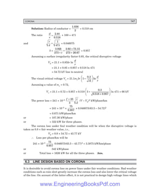 CORONA 147
Solution: Radius of conductor =
1.036
2
= 0.518 cm
The ratio
d
r
=
2 44
.
0.518
× 100 = 471
and
r
d
=
1
471
= 0.046075
δ =
3.92 3.92 73.15
273 26.67
b
t
273 +
=
×
+
= 0.957
Assuming a surface irregularity factor 0.85, the critical disruptive voltage
Vd = 21.1 × 0.85δr ln
d
r
= 21.1 × 0.85 × 0.957 × 0.518 ln 471
= 54.72 kV line to neutral
The visual critical voltage Vv = 21.1mvδr 1 +
F
H
G I
K
J
0.3
r
d
r
δ
ln
Assuming a value of mv = 0.72,
Vv = 21.1 × 0.72 × 0.957 × 0.518 1
518
+
×
F
H
G
I
K
J
0.3
0. 0.957
ln 471 = 66 kV
The power loss = 241 × 10–5 f r
d
+ 25
δ
(V – Vd)2 kW/phase/km
= 241 × 10–5 ×
75
0.957
× 0.046075(63.5 – 54.72)2
= 0.671 kW/phase/km
or = 107.36 kW/phase
or = 322 kW for three phases.
The corona loss under foul weather condition will be when the disruptive voltage is
taken as 0.8 × fair weather value, i.e.,
Vd = 0.8 × 54.72 = 43.77 kV
∴ Loss per phase/km will be
241 × 10–5 75
0.957
0.046075(63.5 – 43.77)2 = 3.3875 kW/km/phase
or 542 kW/phase
or Total loss = 1626 kW for all the three phases. Ans.
6.3 LINE DESIGN BASED ON CORONA
It is desirable to avoid corona loss on power lines under fair weather conditions. Bad weather
conditions such as rain sleet greatly increase the corona loss and also lower the critical voltage
of the line. On account of the latter effect, it is not practical to design high voltage lines which
www.EngineeringBooksPdf.com
 