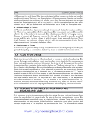 148 ELECTRICAL POWER SYSTEMS
will be corona-free at all times. If the lines are designed without corona even during bad weather
conditions, the size of the towers and the conductors will be uneconomical. Since the bad weather
conditions in a particular region prevail only for a very short duration of the year, the average
corona loss throughout the year will be very small. A typical transmission line may have a fair
weather loss of 1 kW per 3-phase mile and foul weather loss of 20 kW per three phase mile.
6.3.1 Disadvantages of Corona
(i) There is a definite loss of power even though it is not much during fair weather condition.
(ii) When corona is present the effective capacitance of the conductors is increased because the
effective dia of the conductor is increased. This effect increases the flow of charging current.
Because of corona triple frequency currents flow through the ground in case of a grounded
system and they give rise to a voltage of triple frequency in an ungrounded system. These
triple frequency currents and voltages interfere with the communication circuits due to
electromagnetic and electrostatic induction effects.
6.3.2 Advantages of Corona
It reduces the magnitude of high voltage steep fronted waves due to lighting or switching by
partially dissipating as a corona loss. In this way it acts as a safety valve to some extent.
6.4 RADIO INTERFERENCE
Radio interference is the adverse effect introduced by corona on wireless broadcasting. The
corona discharges emit radiation which may introduce noise signals in the communication
lines, radio and television receivers. It is mainly due to the brush discharges on the surface
irregularities of the conductor during positive half cycles. This leads to corona loss at voltages
lower than the critical voltages. The negative discharges are less troublesome for radio reception.
Radio interference is considered as a field measured in microvolts per metre at any distance
from the transmission line and is significant only at voltages greater than 200 kV. There is
gradual increase in RI level till the voltage is such that measurable corona loss takes place.
Above this voltage there is rapid increase in RI level. The rate of increase is more for smooth
and large diameter conductors. The amplitude of RI level varies inversely as the frequency at
which the interference is measured. Thus the services in the higher frequency band e.g.,
television, frequency modulated broadcasting, microwave relay, radar etc. are less affected.
Radio interference is one of the very important factors while designing a transmission line.
6.5 INDUCTIVE INTERFERENCE BETWEEN POWER AND
COMMUNICATION LINES
It is a common practice to run communication lines along the same route as the power lines
since the user of electrical energy is also the user of electrical communication system. The
transmission lines transmit bulk power at relatively higher voltages. These lines give rise to
electromagnetic and electrostatic fields of sufficient magnitude which induce currents and
voltages respectively in the neighbouring communication lines. The effects of extraneous
www.EngineeringBooksPdf.com
 