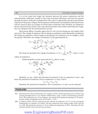 150 ELECTRICAL POWER SYSTEMS
It is to be noted that larger the distance between the power conductors and the
communication conductors, smaller is the value of mutual inductance and since the current
through the power conductors is displaced by 120°, there is appreciable amount of cancellation
of the power frequency voltages. But the presence of harmonics and multiples of third harmonics
will not cancel as they are in phase in all the power conductors and, therefore, are dangerous
for the communication circuits. Also, since these harmonics come within audio frequency range,
they are dangerous for the communication circuits.
Electrostatic Effects: Consider again Fig. 6.3. Let q be the charge per unit length of the
power line. The voltage of conductor d due to charge on conductor can be obtained by considering
the charge on conductor a and its image on the ground. Let conductor a be at a height ha from
the ground. Therefore, the voltage of conductor d will approximately be
Vad =
q
x h x
dx
a
h
D
a
ad
2
1 1
2
0
πε
+
−
L
NM O
QP
z ( )
=
q h x
x
q h D
D
a
D
h
a ad
ad
ad
a
2
2
2
2
0 0
πε πε
ln ln
−
L
NM O
QP =
−
L
NM O
QP
Now from the geometry the voltage of conductor a is Va =
q h
r
a
2
2
0
πε
ln , where r is the
radius of conductor a.
∴ Substituting for q in the expression for Vad above, we get
Vad =
2
2
1
2
2
0
0
πε
πε
V
h
r
h D
D
a
a
a ad
ad
ln
. ln
−
= Va .
ln
ln
2
2
h D
D
h
r
a ad
ad
a
−
Similarly, we can obtain the potential of conductor d due to conductors b and c and
hence the potential of conductor d due to conductors a, b and c will be
Vd = Vad + Vbd + Vcd
Similarly, the potential of conductor e due to conductors a, b and c can be obtained.
PROBLEMS
6.1. Determine the corona characteristics of a 3-phase, 50 Hz, 132 kV transmission line 100 km long
running through terrain at an altitude of 600 metres, temp. of 30°C and barometric pressure
74 cm. The conductors are 1.5 cm diameter and spaced with equilateral spacing of 2.75 metres.
Assume surface irregularity factor of 0.9 and mv = 0.75.
6.2. A 3-phase, 50 Hz, 132 kV transmission line consists of conductors of 1.17 cm dia and spaced
equilaterally at a distance of 3 metres. The line conductors have smooth surface with value for
m = 0.96. The barometric pressure is 72 cm of Hg and temperature of 20°C. Determine the fair
and foul weather corona loss per km per phase.
www.EngineeringBooksPdf.com
 