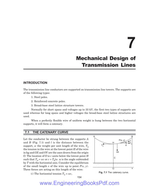 P(x, y) T
T0
y
A B
H
T0
ws
C
O x
INTRODUCTION
The transmission line conductors are supported on transmission line towers. The supports are
of the following types:
1. Steel poles.
2. Reinforced concrete poles.
3. Broad-base steel lattice structure towers.
Normally for short spans and voltages up to 33 kV, the first two types of supports are
used whereas for long spans and higher voltages the broad-base steel lattice structures are
used.
When a perfectly flexible wire of uniform weight is hung between the two horizontal
supports, it will form a catenary.
7.1 THE CATENARY CURVE
Let the conductor be strung between the supports A
and B (Fig. 7.1) and l is the distance between the
support, w the weight per unit length of the wire, T0
the tension in the wire at the lowest point H of the wire
in kg and OX and OY are the axes drawn from the origin
O. The location of O is c units below the lowest point H
such that T0 = wc or c = T0/w. ψ is the angle subtended
by T with the horizontal axis. Consider the equilibrium
of the small length s of the wire up to point P(x, y).
Three forces are acting on this length of the wire:
(i) The horizontal tension T0 = wc,
154
7
Mechanical Design of
Transmission Lines
Fig. 7.1 The catenary curve.
www.EngineeringBooksPdf.com
 