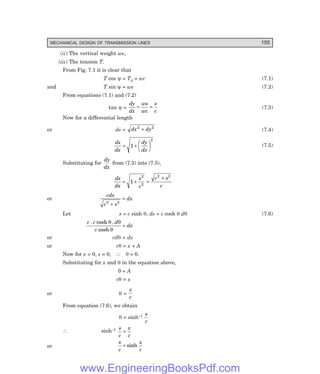 MECHANICAL DESIGN OF TRANSMISSION LINES 155
(ii) The vertical weight ws,
(iii) The tension T.
From Fig. 7.1 it is clear that
T cos ψ = T0 = wc (7.1)
and T sin ψ = ws (7.2)
From equations (7.1) and (7.2)
tan ψ =
dy
dx
ws
wc
s
c
= = (7.3)
Now for a differential length
or ds = dx dy
2 2
+ (7.4)
ds
dx
dy
dx
= +
F
H
G I
K
J
1
2
(7.5)
Substituting for
dy
dx
from (7.3) into (7.5),
ds
dx
s
c
c s
c
= + =
+
1
2
2
2 2
or
cds
c s
dx
2 2
+
=
Let s = c sinh θ, ds = c cosh θ dθ (7.6)
c c d
c
dx
. cosh .
cosh
θ θ
θ
=
or cdθ = dx
or cθ = x + A
Now for x = 0, s = 0, ∴ θ = 0.
Substituting for x and θ in the equation above,
0 = A
cθ = x
or θ =
x
c
From equation (7.6), we obtain
θ = sinh–1 s
c
∴ sinh–1 s
c
x
c
=
or
s
c
x
c
= sinh
www.EngineeringBooksPdf.com
 