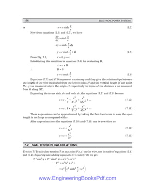 156 ELECTRICAL POWER SYSTEMS
or s = c sinh
x
c
(7.7)
Now from equations (7.3) and (7.7), we have
dy
dx
x
c
= sinh
dy = sinh
x
c
dx
y = c cosh
x
c
B
+ (7.8)
From Fig. 7.1, x = 0, y = c
Substituting this condition in equation (7.8) for evaluating B,
c = c + B
∴ B = 0
y = c cosh
x
c
(7.9)
Equations (7.7) and (7.9) represent a catenary and they give the relationships between
the length of the wire measured from the lowest point H and the vertical height of any point
P(x, y) as measured above the origin O respectively in terms of the distance x as measured
from O along OX .
Expanding the terms sinh x/c and cosh x/c, the equations (7.7) and (7.9) become
s = c .
x
c
x
c
x
c
+ + +
3
3
5
5
3 5
! !
... (7.10)
v = c . 1 +
x
c
x
c
2
2
4
4
2 4
! !
...
+ + (7.11)
These expressions can be approximated by taking the first two terms in case the span
length is not large as compared with c.
After approximations the equations (7.10) and (7.11) can be rewritten as
s = x +
x
c
3
2
6
(7.12)
y = c +
x
c
2
2
. (7.13)
7.2 SAG TENSION CALCULATIONS
Tension T: To calculate tension T at any point P(x, y) on the wire, use is made of equations (7.1)
and (7.2). Squaring and adding equations (7.1) and (7.2), we get
T 2 cos2 ψ + T 2 sinh2 ψ = w2c2 + w2s2
T 2 = w2(s2 + c2 )
= w2
c
x
c
c
2 2 2
sinh +
F
H
G I
K
J
www.EngineeringBooksPdf.com
 