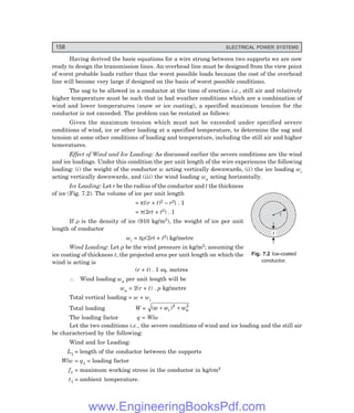 158 ELECTRICAL POWER SYSTEMS
r
t
Having derived the basic equations for a wire strung between two supports we are now
ready to design the transmission lines. An overhead line must be designed from the view point
of worst probable loads rather than the worst possible loads because the cost of the overhead
line will become very large if designed on the basis of worst possible conditions.
The sag to be allowed in a conductor at the time of erection i.e., still air and relatively
higher temperature must be such that in bad weather conditions which are a combination of
wind and lower temperatures (snow or ice coating), a specified maximum tension for the
conductor is not exceeded. The problem can be restated as follows:
Given the maximum tension which must not be exceeded under specified severe
conditions of wind, ice or other loading at a specified temperature, to determine the sag and
tension at some other conditions of loading and temperature, including the still air and higher
temeratures.
Effect of Wind and Ice Loading: As discussed earlier the severe conditions are the wind
and ice loadings. Under this condition the per unit length of the wire experiences the following
loading: (i) the weight of the conductor w acting vertically downwards, (ii) the ice loading wi
acting vertically downwards, and (iii) the wind loading wa acting horizontally.
Ice Loading: Let r be the radius of the conductor and t the thickness
of ice (Fig. 7.2). The volume of ice per unit length
= π{(r + t)2 – r2} . 1
= π(2rt + t2) . 1
If ρ is the density of ice (910 kg/m3), the weight of ice per unit
length of conductor
wi = πρ(2rt + t2) kg/metre
Wind Loading: Let p be the wind pressure in kg/m2; assuming the
ice coating of thickness t, the projected area per unit length on which the
wind is acting is
(r + t) . 1 sq. metres
∴ Wind loading wa per unit length will be
wa = 2(r + t) . p kg/metre
Total vertical loading = w + wi
Total loading W = ( )
w w w
i a
+ +
2 2
The loading factor q = W/w
Let the two conditions i.e., the severe conditions of wind and ice loading and the still air
be characterised by the following:
Wind and Ice Loading:
L1 = length of the conductor between the supports
W/w = q1 = loading factor
f1 = maximum working stress in the conductor in kg/cm2
t1 = ambient temperature.
Fig. 7.2 Ice-coated
conductor.
www.EngineeringBooksPdf.com
 