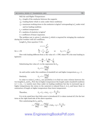 MECHANICAL DESIGN OF TRANSMISSION LINES 159
Still Air and Higher Temperature:
L2 = length of the conductor between the supports
q2 = loading factor which is unity under these conditions
f2 = maximum working stress in the conductor in kg/cm2 corresponding to f1 under wind
and ice loading condition
t2 = ambient temperature
E = modulus of elasticity in kg/cm2
α = coefficient of linear expansion.
The problem now is, given f1 calculate f2 which is required for stringing the conductor
during fair weather (still air) conditions.
Length L2 from equation (7.12),
s = x +
x
c
3
2
6
for x = l/2
L2
2
=
l l
c
2 48
3
2
+ or L2 = l +
l
c
3
2
24
Now with loading different from w the value of c = T/W, where W is the total loading in
kg/metre
c =
fA
W
=
f Aw
Ww
f
q
.
=
δ
Substituting this value of c in the expression for L2,
L2 = l +
l q
f
3
2
2
2
2
2
2
24
δ
As said earlier under this condition of standstill air and higher temperature, q2 = 1.
Similarly, L1 = l +
l q
f
3
1
2
1
2
1
2
24
δ
In order to relate f2 with f1, one possibility is to find out some relation between the
two lengths L1 and L2. Now due to higher temperature the length under standstill condition
is l × α(t2 – t1) metres more than under ice loading conditions but due to increased sag at
higher temperatures the stress in the material is reduced from f1 to f2 and hence there is
contraction of length at higher temperature than lower temperature.
Therefore, L2 = L1 + lα(t2 – t1) –
f f
E
l
1 2
−
It is to be noted here that little error is introduced if l is taken instead of L for the last
term on the right hand side of the above equation.
Now substituting for L2 and L1,
l +
l q
f
l
l q
f
l t t
f f
E
l
3
2
2
2
2
2
2
3
1
2
1
2
1
2 2 1
1 2
24 24
δ δ
α
= + + − −
−
( )
www.EngineeringBooksPdf.com
 