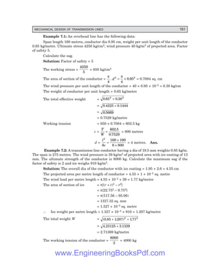 MECHANICAL DESIGN OF TRANSMISSION LINES 161
Example 7.1: An overhead line has the following data:
Span length 160 metres, conductor dia 0.95 cm, weight per unit length of the conductor
0.65 kg/metre. Ultimate stress 4250 kg/cm2, wind pressure 40 kg/m2 of projected area. Factor
of safety 5.
Calculate the sag.
Solution: Factor of safety = 5
The working stress =
4250
5
= 850 kg/cm2
The area of section of the conductor =
π π
4 4
0 95
2 2
. .
d = × = 0.7084 sq. cm
The wind pressure per unit length of the conductor = 40 × 0.95 × 10–2 = 0.38 kg/cm
The weight of conductor per unit length = 0.65 kg/metre
The total effective weight = 0 65 0 38
2 2
. .
+
= 0 4225 0 1444
. .
+
= 0 5669
.
= 0.7529 kg/metre
Working tension = 850 × 0.7084 = 602.5 kg
c =
T
W
=
602 5
0 7529
.
.
= 800 metres
d =
l
c
2
8
160 160
8 800
=
×
×
= 4 metres. Ans.
Example 7.2: A transmission line conductor having a dia of 19.5 mm weights 0.85 kg/m.
The span is 275 metres. The wind pressure is 39 kg/m2 of projected area with ice coating of 13
mm. The ultimate strength of the conductor is 8000 kg. Calculate the maximum sag if the
factor of safety is 2 and ice weighs 910 kg/m3.
Solution: The overall dia of the conductor with ice coating = 1.95 + 2.6 = 4.55 cm
The projected area per metre length of conductor = 4.55 × 1 × 10–2 sq. metre
The wind load per metre length = 4.55 × 10–2 × 39 = 1.77 kg/metre
The area of section of ice = π[(r + t)2 – r2]
= π[22.752 – 9.752]
= π(517.56 – 95.06)
= 1327.32 sq. mm
= 1.327 × 10–3 sq. metre
∴ Ice weight per metre length = 1.327 × 10–3 × 910 = 1.207 kg/metre
The total weight W = ( . . ) .
0 85 1207 177
2 2
+ +
= 4 23125 3 1329
. .
+
= 2.71369 kg/metre
The working tension of the conductor =
8000
2
= 4000 kg
www.EngineeringBooksPdf.com
 