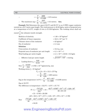 162 ELECTRICAL POWER SYSTEMS
∴ c =
T
W
=
4000
2 71369
.
= 1474 metres
∴ The maximum sag =
l
c
2 2
8
275
8 1474
=
×
= 6.4 metres. Ans.
Example 7.3: Determine the sag at 32.2°C and 65.5°C in an 8 SWG copper conductor
erected on a 45.7 metre span length. The wind pressure is 48.82 kg/sq. metre of projected area
at a temperature of 4.5°C, weight of wire is 0.1156 kg/metre. The working stress shall not
exceed
1
2
the ultimate tensile strength.
Modulus of elasticity = 1.26 × 104 kg/mm2
Coefficient of linear expansion = 16.6 × 10–6 per °C
Ultimate stress of the conductor = 42 kg/mm2
Dia of conductor = 4.1 mm
Solution:
Cross-section of conductor = 13.2 sq. mm
Projected area of conductor per unit length = 4.1 × 10–3 × 1
Wind loading per metre length = 4.1 × 10–3 × 48.82 = 0.2 kg/m
∴ Effective load per metre length = 0 1157 0 2
2 2
. .
+ = 0.23 kg
∴ Loading factor q1 =
0 23
0 115
.
.
= 2.0
Now
w
A
=
0 1157
13 2
.
.
= 8.765 × 10–3 kg/metre/sq. mm
Working stress f1 = 21 kg/mm2
T1 = f1A = 21 × 13.2 = 277 kg
c =
T
W
1 277
0 23
=
.
= 1205 metres
Sag at this temperature (4.5°C) =
l
c
2
8
45 7 45 7
8 1205
=
×
×
. .
= 0.2166 metres
Sag at 32.2°C:
The difference in temperature = 32.2°C – 4.5°C = 27.7°C
K = f1 –
l q E
f
2 2
1
2
1
2
24
δ
= 21 –
45 7 8 765 10 2 126 10
24 21 21
2 2 6 2 4
. . .
× × × × ×
× ×
−
= 21 – 0.764 = 20.236
αtE = 16.6 × 10–6 × 27.7 × 1.26 × 104 = 579 × 10–2 = 5.790
Now
l q E
2 2
2
2 2 2 6 4
24
45 7 8 765 10 126 10
24
δ
=
× × × ×
−
. . .
= 84.23
www.EngineeringBooksPdf.com
 