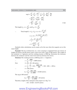MECHANICAL DESIGN OF TRANSMISSION LINES 165
sag d =
a
c
l ch
l
l
c
l fh
l q
q
f
2 2 2
2 2 2 2 2
= −
F
H
G I
K
J = −
F
H
G I
K
J
. .
δ
δ
=
q
f
l f h
l q
lfh
lq
δ
δ δ
2 4
2 2 2
2 2 2
+ −
L
NM O
QP
=
q l
f
fh
q l
h
δ
δ
2 2
2
8 2 2
+ − (7.22)
The length LA = a +
a
c
3
2
6
and LB = b +
b
c
3
2
6
∴ Total length L = LA + LB = (a + b) +
a b
c
3 3
2
6
+
= (a + b) +
( )( )
a b a ab b
c
+ − +
2 2
2
6
= l
a ab b
c
1
6
2 2
2
+
− +
L
NM O
QP
= l
q l
f
h
l
+ +
2 2 3
2
2
24 2
δ
Similarly other calculations can be made as for the case when the supports are at the
same height.
Example 7.4: An overhead line at a river crossing is supported from two towers of
heights 30 metres and 90 metres above water level with a span of 300 metres. The weight of
the conductor is 1 kg/metre and the working tension is 2000 kg. Determine the clearance
between the conductor and the water level mid-way between the towers.
Solution: The working tension is 2000 kg and w = 1 kg/metre.
∴ c =
T
w
=
2000
1
= 2000 metres
Now h = 90 – 30 = 60 metres
a =
l ch
l
2
− = 150 –
2000 60
300
×
= 150 – 400 = – 250 m
∴ b = 550 metres
d1 =
a
c
2
2
250 250
2 2000
=
×
×
= 15.625 metres.
The sag at 400 metres
d2 =
400
2
400 400
2 2000
2
c
=
×
×
= 40 metres
Therefore, height of the mid-point with respect to A (fig. 7.4)
= 40 – 15.625 = 24.375 metres
www.EngineeringBooksPdf.com
 