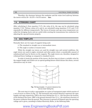 166 ELECTRICAL POWER SYSTEMS
Therefore, the clearance between the conductor and the water level mid-way between
the towers will be 30 + 24.375 = 54.375 metres. Ans.
7.4 STRINGING CHART
After calculating f2 from equation (7.17), the value of d2, the sag, can be calculated using
equation (7.15). Various values of f2 and d2 are calculated using equations (7.17) and (7.15)
repeatedly for different temperatures. The curves of tension and sag versus temperature are
called the stringing charts and are useful while erecting the transmission line conductors for
adjusting the sag and tension properly.
7.5 SAG TEMPLATE
Normally there are two types of supports being used.
(i) The standard or straight run or intermediate tower.
(ii) The angle or anchor or tension tower.
While the straight run towers are used for straight runs and normal conditions, the
angle towers are used at angles, terminals and other points where a considerable amount of
unbalanced pull may be thrown on the supports. The angle towers are, therefore, designed to
withstand heavy loadings as compared to standard towers.
In order to locate the position of the towers, the first step is to know a suitable value for
the support height and if there are no special guiding factors which dictate this choice, several
alternatives may be tried.
A C
B
O
E
H
J
Q
D
G
F
I
O²
O¢
K
1
2
Fig. 7.5 Sag template: (1) ground clearance line,
and (2) tower footing line.
The next step is to plot a sag template on a piece of transparent paper which consists of
a set of curves as shown in Fig. 7.5. The horizontal and vertical distances represent the span
lengths and sags respectively. GHI is the tower footing line (2), i.e., this line gives the location
of the footing of the tower. DEF is the ground clearance line (1) i.e., the minimum clearance of
the power conductor from the ground. This clearance to ground will depend upon the operating
voltage and is given, according to Indian Electricity Rules, in the following table:
www.EngineeringBooksPdf.com
 