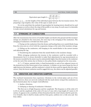 168 ELECTRICAL POWER SYSTEMS
Equivalent span length L =
l l l
l l l
1
3
2
3
3
3
1 2 3
+ + +
+ + +
...
...
where l1, l2, l3, ... are the lengths of the individual spans between the two tension towers. For
preparing a sag template, this value of the span is made use of.
It is to be noted that the method of sag template for locating towers should not be used
for long spans as well as where the slope of the profile is very steep. In such cases it is desirable
to make actual calculations for sag and tension.
7.7 STRINGING OF CONDUCTORS
After the transmission line towers of suitable heights are fixed to the ground and the insulator
strings are attached to the cross-arms, the next step is the stringing of the conductors. The
stringing of conductors is divided into three parts:
1. Paying out the conductors from the drums and hauling them over snatch-blocks hung
from the cross-arm on a level with the suspension clamps at the ends of the insulator strings.
2. Pulling up the conductors, still hanging in the snatch-blocks to the correct tension
and adjusting the sag.
3. Transferring the conductors from the snatch blocks to the insulator clamps.
While stringing conductors the tension in the conductor could be recorded with a
dynamometer but it is always desirable to make final adjustments by sag measurements as
the tension recorded by the meter may be substantially higher than the tension in the conductor
at the far end of the section due to friction in the pulley-blocks employed on the cross-arms.
A 1″ × 2″ batten, painted white, is fixed horizontally to each of two adjacent towers at
the desired level of the lowest point of one conductor. A climber on one tower keeps his line of
sight between the battens, and the conductor is slowly let down until he signals that the sag is
correct. Only the lowest conductor need be sagged this way, the others can be adjusted parallel.
7.8 VIBRATION AND VIBRATION DAMPERS
The overhead transmission lines experience vibrations in the vertical plane and are of two
types. However, these are not to be confused with the much slower swing of the conductors in
the horizontal plane due to simple wind deflection:
1. Aeoline vibrations,
2. Galloping or dancing of conductors (vibration).
The first one is of high frequency and low amplitude. The frequency is of the order of 5
to 40 c/s and the amplitude of the order of 2 cms to 5 cms with a loop length of 1 metre to 10
metres. It appears to be a condition of their formation that the wind velocity shall be quite low,
4 to 15 km/hr, that it shall be steady and free from gusts, uniform over a wide area and free
from eddies.
www.EngineeringBooksPdf.com
 
