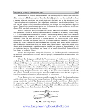 MECHANICAL DESIGN OF TRANSMISSION LINES 169
The galloping or dancing of conductors are the low frequency high amplitude vibrations
of the conductors. The frequency is of the order of 1
4
1
2
1
to cycle/sec and the amplitude is about
6 metres. Whereas the former are forced vibrations, the latter are of the self-excited type.
These vibrations are caused due to the wind when it blows past a non-circular conductor. Once
this starts it builds within itself and the vibrations may become very large and may result in
flexure fatigue in the conductors or there may be flashover between conductors of different
phases. This may lead to outages in the systems.
Aeoline Vibrations: While these vibrations are not of themselves harmful, however, they
may give rise to troubles at points where free vibration is restricted. At a heavy anchor clamp,
e.g., a travelling wave will be reflected back with a momentary bending of the cable about the
mouth of the clamp, and even the provision of a large radius at the mouth is not a complete
safeguard, since the wave will result in impact between the conductor and radius which,
continuously repeated, may damage the wires. A light anchor clamp very freely supported will
reduce this hazard considerably and, in cases where vibration is not severe, will in probability
provide adequate protection at dead-end points. If the clamp has very low inertia so that it can
vibrate with the conductor without substantial time lag, the bending of the conductor as well
as the impact between the conductor and clamp will be greatly diminished, thus resulting in
less danger of conductor failure.
Besides the design of the clamp and accessories, the vibration problem has been solved
by the use of special devices which fall into two groups (a) reinforcement or armour rods, and
(b) dampers.
Within the first group will fall the Varney system of reinforcement, in which the
conductor, where it lies in the suspension clamp, is surrounded by a spiral layer of small round
rods, preferably tapered at each end, and appreciably larger in diameter than the individual
wires of the conductor. These rods, in effect, give at the point of suspension a stranded cable of
much larger diameter than the actual conductor, so that they provide a resistance to bending
equal to that of a much larger conductor; whereas the energy which must be absorbed by this
bending is only that produced by the wind acting on the small conductor itself. Armour rods
also provide excellent protection against flashover and have been used for this purpose in
various cases where no vibration was experienced or anticipated.
A true damper, however, is a device specially designed to absorb the vibrational energy,
and thereby prevent the occurrence of any vibration at all. Many designs have been put forward,
among which is the stock-bridge damper, an extremely simple, nevertheless effective device
for suppressing high frequency vibrations. It consists of two hollow weights of special shape
fixed at either end of a length of flexible steel cable which is itself fastened to the conductor at
its midpoint by means of an aluminium clamp (Fig. 7.6).
Fig. 7.6 A Stock bridge damper.
www.EngineeringBooksPdf.com
 