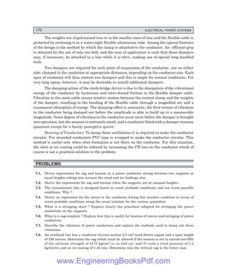 170 ELECTRICAL POWER SYSTEMS
The weights are of galvanized iron or in the smaller sizes of zinc and the flexible cable is
protected by enclosing it in a water-tight flexible aluminium tube. Among the special features
of the design is the method by which the clamp is attached to the conductor. An efficient grip
is obtained by the use of only one bolt, and the ease of application is such that these dampers
may, if necessary, be attached to a line while it is alive, making use of special long handled
tools.
Two dampers are required for each point of suspension of the conductor, one on either
side, clamped to the conductor at appropriate distances, depending on the conductor size. Each
span of conductor will thus contain two dampers and this is ample for normal conditions. For
very long spans, however, it may be desirable to install additional dampers.
The damping action of the stock-bridge device is due to the dissipation of the vibrational
energy of the conductor by hysteresis and inter-strand friction in the flexible damper cable.
Vibration in the main cable causes relative motion between the central clamp and the weights
of the damper, resulting in the bending of the flexible cable through a magnified arc and a
consequent absorption of energy. The damping effect is automatic, the first tremor of vibration
in the conductor being damped out before the amplitude is able to build up to a measurable
magnitude. Some degree of vibration in the conductor must occur before the damper is brought
into operation, but the amount is extremely small, and a conductor fitted with a damper remains
quiescent except for a barely perceptive quiver.
Dancing of Conductors: To damp these oscillations it is required to make the conductor
circular. For stranded conductors PVC tape is wrapped to make the conductor circular. This
method is useful only when sleet formation is not there on the conductor. For this situation,
the sleet or ice coating could be reduced by increasing the I2R loss on the conductor which of
course is not a practical solution to the problem.
PROBLEMS
7.1. Derive expressions for sag and tension in a power conductor strung between two supports at
equal heights taking into account the wind and ice loadings also.
7.2. Derive the expressions for sag and tension when the supports are at unequal heights.
7.3. The transmission line is designed based on worst probable conditions and not worst possible
conditions. Why ?
7.4. Derive an expression for the stress in the conductor during fair weather condition in terms of
worst probable conditions using the usual notation for the various quantities.
7.5. What is a stringing chart ? Explain clearly the procedure adopted for stringing the power
conductors on the supports.
7.6. What is a sag-template ? Explain how this is useful for location of towers and stringing of power
conductors.
7.7. Describe the vibration of power conductors and explain the methods used to damp out these
vibrations.
7.8. An overhead line has a conductor of cross-section 2.5 cm2 hard drawn copper and a span length
of 150 metres. Determine the sag which must be allowed if the tension is not to exceed one-fifth
of the ultimate strength of 4175 kg/cm2 (a) in still air, and (b) with a wind pressure of 1.3
kg/metre and an ice coating of 1.25 cms. Determine also the vertical sag in the latter case.
www.EngineeringBooksPdf.com
 