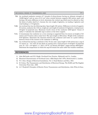 MECHANICAL DESIGN OF TRANSMISSION LINES 171
7.9. An overhead conductor consists of 7 strands of silicon-bronze having an ultimate strength of
10,000 kg/cm2 and an area of 2.5 cm2 when erected between supports 650 metres apart and
having a 20 metre difference in level, determine the vertical sag which must be allowed so that
the factor of safety shall be 5. Assume the wire weighs 2 kg/metre, ice loading 1 kg/metre and
wind loading is 1.75 kg/metre.
7.10. An overhead line has the following data: Span length 185 metres. Difference in levels of supports
6.5 metres, conductor dia 1.82 cm, weight per unit length of conductor 2.5 kg/metre, wind pressure
49 kg/m2 of projected area. Maximum tensile stress of the conductor 4250 kg/cm2. Factor of
safety 5. Calculate the allowable sag in metres at the lower support.
7.11. A transmission line conductor at a river crossing is supported from two towers at heights of 45
metres and 75 metres above water level. The span length is 300 metres. Weight of the conductor
0.85 kg/metre. Determine the clearance between the conductor and water at a point midway
between towers if the tension in the conductor is 2050 kg.
7.12. An overhead line having a conductor of dia 10 mm and a span length of 150 metres has a sag of
3.5 metres at – 5°C with 10 mm thick ice coating and a wind pressure of 40 kg/m2 of projected
area. E = 127 × 104 kg/cm2, α = 16.6 × 10–6/C, ice density 910 kg/m3, copper density 8850 kg/m3.
Determine the temperature at which the sag will remain the same under fair weather conditions.
REFERENCES
1. John McCombe and F.R. Haigh, Overhead Line Practice, Mcdonald and Co., London.
2. Electrical Characteristics of Overhead Lines—ERA Report Ref. O/T4, Butterworth S., London.
3. P.C. Dutt, Design of Electrical Installation, Vol. I, Nand Kishore and Bros, 1951.
4. H. Cotton, The Transmission and Distribution of Electrical Energy, The ELBS and The English
University Press Ltd., 1958.
5. L.F. Woodruff, Principles of Electric Power Transmission and Distribution, John Wiley & Sons.
www.EngineeringBooksPdf.com
 