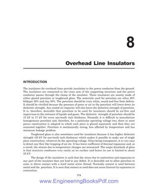 INTRODUCTION
The insulators for overhead lines provide insulation to the power conductor from the ground.
The insulators are connected to the cross arm of the supporting structure and the power
conductor passes through the clamp of the insulator. These insulators are mainly made of
either glazed porcelain or toughened glass. The materials used for porcelain are silica 20%
feldspar 30% and clay 50%. The porcelain should be ivory white, sound and free from defects.
It should be vitrified because the presence of pores or air in the porcelain will lower down its
dielectric strength. Any sealed air impurity will also lower the dielectric strength of porcelain.
It is, therefore, desirable that porcelain to be used for insulators should be air-free and
impervious to the entrance of liquids and gases. The dielectric strength of porcelain should be
15 kV to 17 kV for every one-tenth inch thickness. Normally it is difficult to manufacture
homogeneous porcelain and, therefore, for a particular operating voltage two, three or more
pieces construction is adopted in which each piece is glazed separately and then they are
cemented together. Porcelain is mechanically strong, less affected by temperature and has
minimum leakage problem.
Toughened glass is also sometimes used for insulators because it has higher dielectric
strength (35 kV for one-tenth inch thickness) which makes it possible to make use of single
piece construction, whatever be the operating voltage. Glass being transparent, it is very easy
to detect any flaw like trapping of air etc. It has lower coefficient of thermal expansion and; as
a result, the strains due to temperature changes are minimized. The major drawback of glass
is that moisture condenses very easily on its surface and hence its use is limited to about
33 kV.
The design of the insulators is such that the stress due to contraction and expansion in
any part of the insulator does not lead to any defect. It is desirable not to allow porcelain to
come in direct contact with a hard metal screw thread. Normally cement is used between
metal and the porcelain. It is seen that cement so used does not cause fracture by expansion or
contraction.
174
8
Overhead Line Insulators
www.EngineeringBooksPdf.com
 