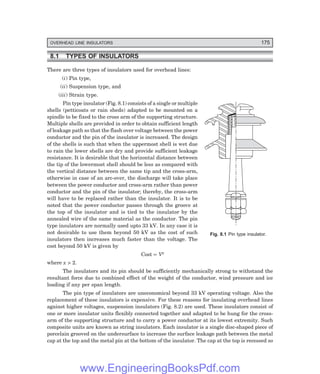 OVERHEAD LINE INSULATORS 175
8.1 TYPES OF INSULATORS
There are three types of insulators used for overhead lines:
(i) Pin type,
(ii) Suspension type, and
(iii) Strain type.
Pin type insulator (Fig. 8.1) consists of a single or multiple
shells (petticoats or rain sheds) adapted to be mounted on a
spindle to be fixed to the cross arm of the supporting structure.
Multiple shells are provided in order to obtain sufficient length
of leakage path so that the flash over voltage between the power
conductor and the pin of the insulator is increased. The design
of the shells is such that when the uppermost shell is wet due
to rain the lower shells are dry and provide sufficient leakage
resistance. It is desirable that the horizontal distance between
the tip of the lowermost shell should be less as compared with
the vertical distance between the same tip and the cross-arm,
otherwise in case of an arc-over, the discharge will take place
between the power conductor and cross-arm rather than power
conductor and the pin of the insulator; thereby, the cross-arm
will have to be replaced rather than the insulator. It is to be
noted that the power conductor passes through the groove at
the top of the insulator and is tied to the insulator by the
annealed wire of the same material as the conductor. The pin
type insulators are normally used upto 33 kV. In any case it is
not desirable to use them beyond 50 kV as the cost of such
insulators then increases much faster than the voltage. The
cost beyond 50 kV is given by
Cost ∝ Vx
where x > 2.
The insulators and its pin should be sufficiently mechanically strong to withstand the
resultant force due to combined effect of the weight of the conductor, wind pressure and ice
loading if any per span length.
The pin type of insulators are uneconomical beyond 33 kV operating voltage. Also the
replacement of these insulators is expensive. For these reasons for insulating overhead lines
against higher voltages, suspension insulators (Fig. 8.2) are used. These insulators consist of
one or more insulator units flexibly connected together and adapted to be hung for the cross-
arm of the supporting structure and to carry a power conductor at its lowest extremity. Such
composite units are known as string insulators. Each insulator is a single disc-shaped piece of
porcelain grooved on the undersurface to increase the surface leakage path between the metal
cap at the top and the metal pin at the bottom of the insulator. The cap at the top is recessed so
Fig. 8.1 Pin type insulator.
www.EngineeringBooksPdf.com
 