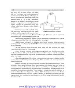 176 ELECTRICAL POWER SYSTEMS
that it can take the pin of another unit and in
this way a string of any required number of
insulators can be built. The cap and the pin are
secured to the insulator by means of cement. The
standard unit is 10″ × 5 3
4
″ in size. The diameter
is taken as 10″ as it gives optimum spark over to
puncture voltage ratio. Increasing the diameter
further increases the flash over or spark over
voltage but it lowers the above ratio which is
undesirable.
Suspension insulators being free to swing,
the clearances required between the power
conductor and the supporting structure are more
as compared to pin type insulators. This means the length of the cross arm for suspension
insulators is more as compared with the pin type.
The suspension insulators, in addition to being economical as compared to pin type for
voltages more than 33 kV, have the following further advantages:
1. Each insulator is designed for 11 kV and hence for any operating voltage a string of
insulators can be used. For example, for 132 kV transmission, the number of insulators required
is 12 (maximum).
2. In case of failure of one of the units in the string, only that particular unit needs
replacement rather than the whole string.
3. Since the power conductor and string swing together in case of wind pressure, the
mechanical stresses at the point of attachment are reduced as compared with the pin type of
insulator where because of the rigid nature of the attachment fatigue and ultimate brittleness
of the wire result.
4. The operating voltage of the existing transmission can be increased by adding suitable
number of discs in the string instead of replacing all the insulators as is necessary in case of
pin type insulators.
The strain insulators are exactly identical in shape with the suspension insulators. These
strings are placed in the horizontal plane rather than the vertical plane as is done in case of
suspension insulators (discs are in vertical plane in case of string insulators). These are used
to take the tension of the conductors at line terminals, at angle towers, at road crossings and at
junction of overhead lines with cables. These insulators are, therefore, known as tension or
strain insulators. For low voltages of the order of 11 kV, shackle insulators are used. But for
higher voltages a string of insulators is used. Whenever the tension in the conductor is very
high as at long river crossings etc., sometimes two, even three, strings of insulators in parallel
have been used.
Fig. 8.2 Suspension type insulators.
www.EngineeringBooksPdf.com
 