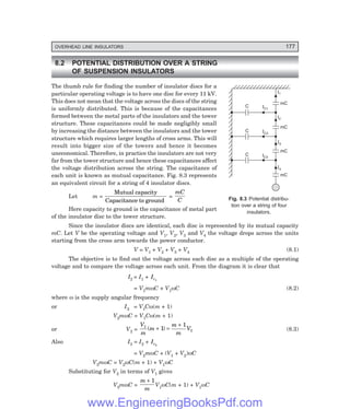 OVERHEAD LINE INSULATORS 177
8.2 POTENTIAL DISTRIBUTION OVER A STRING
OF SUSPENSION INSULATORS
The thumb rule for finding the number of insulator discs for a
particular operating voltage is to have one disc for every 11 kV.
This does not mean that the voltage across the discs of the string
is uniformly distributed. This is because of the capacitances
formed between the metal parts of the insulators and the tower
structure. These capacitances could be made negligibly small
by increasing the distance between the insulators and the tower
structure which requires larger lengths of cross arms. This will
result into bigger size of the towers and hence it becomes
uneconomical. Therefore, in practice the insulators are not very
far from the tower structure and hence these capacitances affect
the voltage distribution across the string. The capacitance of
each unit is known as mutual capacitance. Fig. 8.3 represents
an equivalent circuit for a string of 4 insulator discs.
Let m =
Mutual capacity
Capacitance to ground
=
mC
C
Here capacity to ground is the capacitance of metal part
of the insulator disc to the tower structure.
Since the insulator discs are identical, each disc is represented by its mutual capacity
mC. Let V be the operating voltage and V1, V2, V3 and V4 the voltage drops across the units
starting from the cross arm towards the power conductor.
V = V1 + V2 + V3 + V4 (8.1)
The objective is to find out the voltage across each disc as a multiple of the operating
voltage and to compare the voltage across each unit. From the diagram it is clear that
I2 = I1 + Ic1
= V1mωC + V1ωC (8.2)
where ω is the supply angular frequency
or I2 = V1Cω(m + 1)
V2mωC = V1Cω(m + 1)
or V2 =
V
m
m
m
m
V
1
1
1
1
( )
+ =
+
(8.3)
Also I3 = I2 + Ic2
= V2mωC + (V1 + V2)ωC
V3mωC = V2ωC(m + 1) + V1ωC
Substituting for V2 in terms of V1 gives
V3mωC =
m
m
+ 1
V1ωC(m + 1) + V1ωC
Fig. 8.3 Potential distribu-
tion over a string of four
insulators.
IC1
C
IC2
C
IC3
C
I1
I2
I3
I4
mC
mC
mC
mC
www.EngineeringBooksPdf.com
 