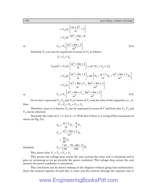 178 ELECTRICAL POWER SYSTEMS
= V1ωC
( )
m
m
+
+
L
NM O
QP
1
1
2
= V1ωC
( )
m m
m
2
3 1
+ +
or V3 = V1
m m
m
2
2
3 1
+ +
L
NM O
QP (8.4)
Similarly V4 can also be expressed in terms of V1 as follows:
I4 = I3 + Ic3
V4mωC = V1ωC
m m
m
2
3 1
+ +
L
NM O
QP + ωC [V1 + V2 + V3]
= V1ωC
m m
m
C V
m
m
V
m m
m
V
2
1 1
2
2 1
3 1 1 3 1
+ +
L
NM O
QP+ +
+
+
+ +
L
NM O
QP
ω
= V1ωv
m m
m
m m
m
2 2
2
3 1 3 4 1
+ +
+
+ +
L
NM O
QP
or V4 = V1
m m
m
m m
m
2
2
2
3
3 1 3 4 1
+ +
+
+ +
L
NM O
QP (8.5)
So we have expressed V2, V3 and V4 in terms of V1 and the ratio of the capacities i.e., m.
Now V = V1 + V2 + V3 + V4
Therefore, since m is known, V1 can be expressed in terms of V and from this V2, V3 and
V4 can be obtained.
Normally the value of m > 1. Let m = 5. With this if there is a string of four insulators as
shown in Fig. 8.3,
V2 =
m
m
V V
+
−
1 6
5
1 1
V3 =
m m
m
V
2
2 1
3 1
+ +
=
41
25
1
V
Similarly V4 =
41
25
75 20 1
125
1
+
+ +
L
NM O
QPV
This shows that V1 < V2 < V3 < V4
This means the voltage drop across the unit nearest the cross arm is minimum and it
goes on increasing as we go towards the power conductor. The voltage drop across the unit
nearest the power conductor is maximum.
This conclusion can be drawn looking at the diagram without going into mathematics.
Since the mutual capacity of each disc is same and the current through the topmost unit is
www.EngineeringBooksPdf.com
 