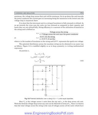 OVERHEAD LINE INSULATORS 179
minimum, the voltage drop across that unit will be minimum. As we go down the unit towards
the power conductor the current goes on increasing being the maximum in the lowest unit; the
voltage drop is maximum there.
It is clear that the lowermost unit in a string of insulators is fully stressed or utilized. As
we go towards the cross arm the units are less stressed as compared to their capacity and
hence they are not utilized fully. String efficiency is a measure of the utilization of material in
the string and is defined as
η =
Voltage across the string
Voltage across the unit near the power conductor
n ×
or η =
S.O.V. for the string
S.O.V. of one disc
n ×
where n is the number of insulators in the string and S.O.V. represents the spark over voltage.
The potential distribution across the insulator string can be obtained in an easier way
as follows. Figure 8.4 is modified slightly so as to keep symmetry in writing mathematical
expression.
At junction n,
In+1 = In + ICn
vn+1ωmC = vnωmC + VnωC
vn+1 =
V
m
v
n
n
+ (8.6)
I1
In
In + 1
IC1
ICn
ICn + 1
v1
Vn
Vn + 1
V
Fig. 8.4 Potential distribution over a string of (n + 1) units equal capacities.
Here Vn is the voltage across n units from the top and vn is the drop across nth unit.
With this formula voltage drop across any unit can be obtained in terms of vn. Since it is known
that the total voltage across the string is the sum of voltages across all the units (which have
www.EngineeringBooksPdf.com
 