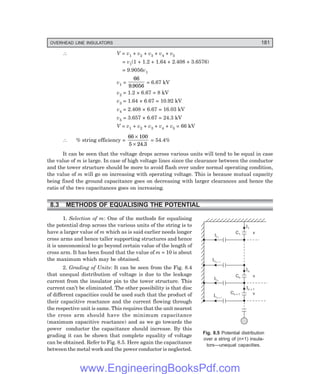 OVERHEAD LINE INSULATORS 181
∴ V = v1 + v2 + v3 + v4 + v5
= v1(1 + 1.2 + 1.64 + 2.408 + 3.6576)
= 9.9056v1
v1 =
66
9 9056
.
= 6.67 kV
v2 = 1.2 × 6.67 = 8 kV
v3 = 1.64 × 6.67 = 10.92 kV
v4 = 2.408 × 6.67 = 16.03 kV
v5 = 3.657 × 6.67 = 24.3 kV
V = v1 + v2 + v3 + v4 + v5 = 66 kV
∴ % string efficiency =
66 100
5 24 3
×
× .
= 54.4%
It can be seen that the voltage drops across various units will tend to be equal in case
the value of m is large. In case of high voltage lines since the clearance between the conductor
and the tower structure should be more to avoid flash over under normal operating condition,
the value of m will go on increasing with operating voltage. This is because mutual capacity
being fixed the ground capacitance goes on decreasing with larger clearances and hence the
ratio of the two capacitances goes on increasing.
8.3 METHODS OF EQUALISING THE POTENTIAL
1. Selection of m: One of the methods for equalising
the potential drop across the various units of the string is to
have a larger value of m which as is said earlier needs longer
cross arms and hence taller supporting structures and hence
it is uneconomical to go beyond certain value of the length of
cross arm. It has been found that the value of m = 10 is about
the maximum which may be obtained.
2. Grading of Units: It can be seen from the Fig. 8.4
that unequal distribution of voltage is due to the leakage
current from the insulator pin to the tower structure. This
current can’t be eliminated. The other possibility is that disc
of different capacities could be used such that the product of
their capacitive reactance and the current flowing through
the respective unit is same. This requires that the unit nearest
the cross arm should have the minimum capacitance
(maximum capacitive reactance) and as we go towards the
power conductor the capacitance should increase. By this
grading it can be shown that complete equality of voltage
can be obtained. Refer to Fig. 8.5. Here again the capacitance
between the metal work and the power conductor is neglected.
Fig. 8.5 Potential distribution
over a string of (n+1) insula-
tors—unequal capacities.
I1
In
In + 1
IC1
ICn – 1
ICn
ICn + 1
C1
Cn
Cn + 1 v
v
v
www.EngineeringBooksPdf.com
 