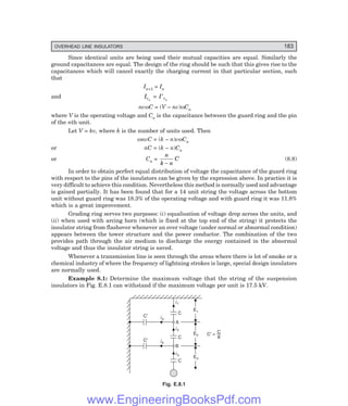 OVERHEAD LINE INSULATORS 183
Since identical units are being used their mutual capacities are equal. Similarly the
ground capacitances are equal. The design of the ring should be such that this gives rise to the
capacitances which will cancel exactly the charging current in that particular section, such
that
In+1 = In
and Icn
= I cn
′
nvωC = (V – nv)ωCn
where V is the operating voltage and Cn is the capacitance between the guard ring and the pin
of the nth unit.
Let V = kv, where k is the number of units used. Then
ωnvC = (k – n)vωCn
or nC = (k – n)Cn
or Cn =
n
k n
C
−
(8.8)
In order to obtain perfect equal distribution of voltage the capacitance of the guard ring
with respect to the pins of the insulators can be given by the expression above. In practice it is
very difficult to achieve this condition. Nevertheless this method is normally used and advantage
is gained partially. It has been found that for a 14 unit string the voltage across the bottom
unit without guard ring was 18.3% of the operating voltage and with guard ring it was 11.8%
which is a great improvement.
Grading ring serves two purposes: (i) equalisation of voltage drop across the units, and
(ii) when used with arcing horn (which is fixed at the top end of the string) it protects the
insulator string from flashover whenever an over voltage (under normal or abnormal condition)
appears between the tower structure and the power conductor. The combination of the two
provides path through the air medium to discharge the energy contained in the abnormal
voltage and thus the insulator string is saved.
Whenever a transmission line is seen through the areas where there is lot of smoke or a
chemical industry of where the frequency of lightning strokes is large, special design insulators
are normally used.
Example 8.1: Determine the maximum voltage that the string of the suspension
insulators in Fig. E.8.1 can withstand if the maximum voltage per unit is 17.5 kV.
C¢
i1
C
ia
C¢ ib
C
C
i2
i3
E1
E2
E3
C = —
¢
C
8
B
A
Fig. E.8.1
www.EngineeringBooksPdf.com
 