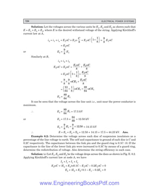 184 ELECTRICAL POWER SYSTEMS
Solution: Let the voltages across the various units be E1, E2 and E3 as shown such that
E = E1 + E2 + E3, where E is the desired withstand voltage of the string. Applying Kirchhoff’s
current law at A,
i2 = i1 + ia = E1ωC + E1ω
C
8
= E1ωC 1
1
8
+
F
HG I
KJ =
9
8
E1ωC
= E2ωC
or E2 =
9
8
E1
Similarly at B,
i3 = i2 + ib
E3ωC = E2ωC =
E C E C
1 2
8 8
ω ω
+
= E2ωC 1
1
8 8
1
+
L
NM O
QP+
E C
ω
=
9
8
9
8 8
1
1
× +
ω
ω
CE
E C
=
81
64
1
8
89
64
1 1
+
F
HG I
KJ =
ω ω
CE CE
E3 =
89
64
1
E
It can be seen that the voltage across the line unit i.e., unit near the power conductor is
maximum.
∴ E3 =
89
64
1
E = 17.5 kV
or E1 = 17.5 ×
64
89
= 12.58 kV
E2 =
9
8
9
8
12 58
1
E = × . = 14.15 kV
∴ E = E1 + E2 + E3 = 12.58 + 14.15 + 17.5 = 44.23 kV. Ans.
Example 8.2: Determine the voltage across each disc of suspension insulators as a
percentage of the line voltage to earth. The self and capacitance to ground of each disc is C and
0.2C respectively. The capacitance between the link pin and the guard ring is 0.1C. (b) If the
capacitance to the line of the lower link pin were increased to 0.3C by means of a guard ring,
determine the redistribution of voltage. Also determine the string efficiency in each case.
Solution: (a) Let E1, E2 and E3 be the voltage drops across the discs as shown in Fig. E. 8.2.
Applying Kirchhoff’s current law at node A, we have
I2 + Ix = I1 + Ia
E2ωC + (E2 + E3)ω0.1C – E1ωC – 0.2E1ωC = 0
E2 + (E2 + E3) 0.1 – E1 – 0.2E1 = 0
www.EngineeringBooksPdf.com
 