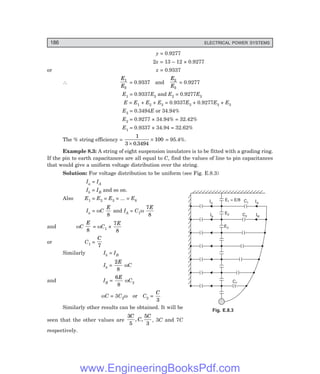 186 ELECTRICAL POWER SYSTEMS
y = 0.9277
2x = 13 – 12 × 0.9277
or x = 0.9337
∴
E
E
1
3
= 0.9337 and
E
E
2
3
= 0.9277
E1 = 0.9337E3 and E2 = 0.9277E3
E = E1 + E2 + E3 = 0.9337E3 + 0.9277E3 + E3
E3 = 0.3494E or 34.94%
E2 = 0.9277 × 34.94% = 32.42%
E1 = 0.9337 × 34.94 = 32.62%
The % string efficiency =
1
3 0 3494
100
×
×
.
= 95.4%.
Example 8.3: A string of eight suspension insulators is to be fitted with a grading ring.
If the pin to earth capacitances are all equal to C, find the values of line to pin capacitances
that would give a uniform voltage distribution over the string.
Solution: For voltage distribution to be uniform (see Fig. E.8.3)
Ia = IA
Ib = IB and so on.
Also E1 = E2 = E3 = ... = E8
Ia = ωC
E
8
and IA = C1ω
7
8
E
and ωC
E
8
= ωC1 ×
7
8
E
or C1 =
C
7
Similarly Ib = IB
Ib =
2
8
E
ωC
and IB =
6
8
E
ωC2
ωC = 3C2ω or C2 =
C
3
Similarly other results can be obtained. It will be
seen that the other values are
3
5
5
3
C
C
C
, , , 3C and 7C
respectively.
Fig. E.8.3
Ia
Ib
E = E/8
1
E2
E3
IA
IB
C7
C2
C1
www.EngineeringBooksPdf.com
 