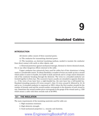INTRODUCTION
All electric cables consist of three essential points.
(a) The conductor for transmitting electrical power.
(b) The insulation, an electrical insulating medium, needed to insulate the conductor
from direct contact with earth or other objects, and
(c) External protection against mechanical damage, chemical or electro-chemical attack,
fire or any other dangerous effects external to the cable.
Copper conductor has extensively been used for cables but of late aluminium is being
used to a considerable extent. To obtain flexibility a number of wires are made up into a strand
which makes it easier to handle, less liable to kink and break and to a large extent eliminates
risk of the conductor breaking through the dielectric. The wires in a stranded conductor are
twisted together to form lays. The successive layers usually are stranded in opposite direction
i.e., if the wires of one layer have a right-handed lay, the next layer has a left-handed lay.
Standard stranding consists of 6 wires around 1, then 12 wires around 6, followed by 18, 24
and so on. A stranded conductor is expressed as 19/0.1 where the first number strands for the
number of strands used and the second number corresponds to the diameter of each strand in
mm. Sometimes the second number given corresponds to the gauge of the strand used e.g. 3/20
which means a cable with three strands each of 20 SWG.
9.1 THE INSULATION
The main requirements of the insulating materials used for cable are:
1. High insulation resistance.
2. High dielectric strength.
3. Good mechanical properties i.e., tenacity and elasticity.
190
9
Insulated Cables
www.EngineeringBooksPdf.com
 