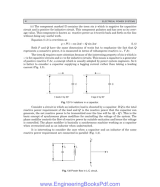 4 ELECTRICAL POWER SYSTEMS
(ii) The component marked II contains the term sin φ which is negative for capacitive
circuit and is positive for inductive circuit. This component pulsates and has zero as its aver-
age value. This component is known as reactive power as it travels back and forth on the line
without doing any useful work.
Equation (1.3) is rewritten as
p = P(1 – cos 2ωt) – Q sin 2ωt (1.4)
Both P and Q have the same dimensions of watts but to emphasise the fact that Q
represents a nonactive power, it is measured in terms of voltamperes reactive i.e., V Ar.
The term Q requires more attention because of the interesting property of sin φ which is
– ve for capacitive circuits and is +ve for inductive circuits. This means a capacitor is a generator
of positive reactive V Ar, a concept which is usually adopted by power system engineers. So it
is better to consider a capacitor supplying a lagging current rather than taking a leading
current (Fig. 1.3).
V
V
+
–
C
I leads V by 90°
V
V
+
–
C
I lags V by 90°
Fig. 1.3 V-I relations in a capacitor.
Consider a circuit in which an inductive load is shunted by a capacitor. If Q is the total
reactive power requirement of the load and Q′ is the reactive power that the capacitor can
generate, the net reactive power to be transmitted over the line will be (Q – Q′). This is the
basic concept of synchronous phase modifiers for controlling the voltage of the system. The
phase modifier controls the flow of reactive power by suitable excitation and hence the voltage
is controlled. The phase modifier is basically a synchronous machine working as a capacitor
when overexcited and as an inductor when underexcited.
It is interesting to consider the case when a capacitor and an inductor of the same
reactive power requirement are connected in parallel (Fig. 1.4).
V
V
IC IL
IL
IC
V
Fig. 1.4 Power flow in L-C circuit.
www.EngineeringBooksPdf.com
 