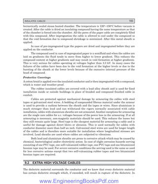 INSULATED CABLES 193
hermetically sealed steam heated chamber. The temperature is 120°–130°C before vacuum is
created. After the cable is dried an insulating compound having the same temperature as that
of the chamber is forced into the chamber. All the pores of the paper cable are completely filled
with this compound. After impregnation the cable is allowed to cool under the compound so
that the void formation due to compound shrinkage is minimized. After this metal sheath is
applied.
In case of pre-impregnated type the papers are dried and impregnated before they are
applied on the conductor.
The compound used in case of impregnated paper is a semifluid and when the cables are
laid on gradients the fluid tends to move from higher to lower gradient. This reduces the
compound content at higher gradients and may result in void formation at higher gradients.
This is very serious for cables operating at voltages higher than 3.3 kV. In many cases the
failures of the cables have been due to the void formation at the higher levels or due to the
bursting of the sheath at the lower levels because of the excessive internal pressure of the
head of compound.
Protective Coverings
A cotton braid is applied over the insulated conductor and is then impregnated with a compound,
which is water and weather proof.
The rubber insulated cables are covered with a lead alloy sheath and is used for fixed
installation inside or outside buildings in place of braided and compound finished cable in
conduit.
Cables are protected against mechanical damage by armouring the cables with steel
tapes or galvanized steel wires. A bedding of compounded fibrous material under the armour
is used to provide a cushion between the sheath and the tapes or wires. Since aluminium is
much stronger than lead and can withstand the rigors normally associated with cable
installation, cables with aluminium sheaths are not armoured. Another exceptions for armouring
are the single core cables for a.c. voltages because of the power loss in the armouring. If at all
armouring is necessary, non-magnetic materials should be used. This reduces the losses but
they still remain quite large. Steel tape is the cheapest material for armouring a cable and is
useful for damage against direct blows or abrasion. This is used normally for cables with
conductor diameter more than half an inch. Galvanized steel wires are used for longer length
of the cables and is therefore more suitable for installation where longitudinal stresses are
involved. Lead sheaths are used where cables are subjected to vibrations.
Both lead and aluminium sheaths are prone to corrosive attack which may be caused by
chemical, bacteriological and/or electrolytic action. In case of slight corrosion hazards serving
consisting of one PVC tape, one self-vulcanized rubber tape, one PVC tape and one bituminized
hessian tape may be used. For severe corrosive conditions the serving used is the same as used
for less corrosive actions except that two self-vulcanizing rubber tapes and two bituminized
hessian tapes are required.
9.2 EXTRA HIGH VOLTAGE CABLES
The dielectric material surrounds the conductor and we know that every dielectric material
has certain dielectric strength which, if exceeded, will result in rupture of the dielectric. In
www.EngineeringBooksPdf.com
 