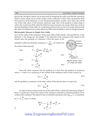 194 ELECTRICAL POWER SYSTEMS
general the disruptive failure can be prevented by designing the cable such that the maximum
electric stress (which occurs at the surface of the conductor) is below that required for short
time puncture of the dielectric. In case the potential gradient is taken a low value, the overall
size of the cable above 11 kV becomes relatively large. Also, if the gradient is taken large to
reduce the overall size of the cable the dielectric losses increase very much which may result in
thermal breakdown of the cable. So a compromise between the two has to be made and normally
the value of working stress is taken about one-fifth of the breakdown value for design purposes.
Electrostatic Stresses in Single Core Cable
Let r be the radius of the conductor, R the inner radius of the sheath, ε the permittivity of the
dielectric, λ the charge per unit length, V the potential of the conductor with respect to the
sheath and g the gradient at a distance x from the centre of the
conductor within the dielectric material. g =
λ
πε
2 x
= E, where E is
the electric field intensity.
Now V = –
R
r
r
R
E dx
x
z z
=
λ
πε
2
dx
=
λ
πε
2
ln
R
r
(9.1)
Since g =
λ
πε
2 x
,
∴ g =
V
x
R
r
ln
(9.2)
From the above equation (9.2) for gradient it is clear that the gradient is maximum
when x = r that is it is maximum at the surface of the conductor and its value is given by
gmax =
V
r
R
r
ln
(9.3)
and the gradient is minimum at the inner radius of the sheath where it is given by
gmin =
V
R
R
r
ln
(9.4)
In order to keep a fixed overall size of the cable (R) for a particular operating voltage V,
there is a particular value of the radius of the conductor which gives minimum gradient at the
surface of the conductor. The objective here is to find the minimum value of gmax i.e., to maximise.
f(r) = r ln
R
r
since V is fixed.
df r
dr
r
r
R
R
r
R
r
( )
. . ln
= − +
2 = 0
or ln
R
r
= 1
Fig. 9.1 Electric stress
in a single core cable.
R
r
Conductor
Dielectric
Sheath
gmax
g gmin
www.EngineeringBooksPdf.com
 