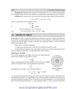 196 ELECTRICAL POWER SYSTEMS
Example 9.1: Determine the economic overall diameter of a 1-core cable metal sheathed
for a working voltage of 85 kV if the dielectric strength of the insulating material is 65 kV/cm.
Solution: For economic size the ratio of the outer dia to the conductor dia should be e.
∴ V = r gmax ln
r
r
1
= r gmax ln e = r gmax
where r is the radius of the conductor in cm.
∴ 85 = 65r
or r =
85
65
= 1.3 cm
∴ dia of the conductor = 2 × 1.3 = 2.6 cm
and dia of the sheath = 2.6e = 7.07 cm. Ans.
9.3 GRADING OF CABLES
By grading of a cable is meant the distribution of dielectric material such that the difference
between the maximum gradient and the minimum is reduced, thereby a cable of the same size
could be operated at higher voltages or for the same operating voltage a cable of relatively
smaller size could be used.
There are two methods of grading:
1. Capacitance grading where more than one dielectric material is used.
2. Intersheath grading where the same dielectric material is used but potentials at certain
radii are held to certain values by interposing thin metal sheaths.
Capacitance Grading
Let λ be the charge per unit length. If we have one single dielectric
material the gradient at any radius x will be
g =
λ
πε
2 x
where ε is the permittivity of the material. If we could use an infinite
number of materials with varying permittivities given by
ε =
k
x
the gradient at any radius x now becomes (Fig. 9.4)
g =
λ
π
λ
π
2 2
. .
k
x
x k
= = constant
i.e., for a particular operating voltage the overall size of the cable is minimum. This looks quite
all right but practically it is impossible to have infinite number of dielectric materials with
varying permittivities as given above. Normally two or three materials are used. Let there be
three materials with permittivities ε1, ε2 and ε3 placed at radii r, r1 and r2 respectively (Fig. 9.5).
Fig. 9.3 Capacitance
grading.
r
R
x
www.EngineeringBooksPdf.com
 