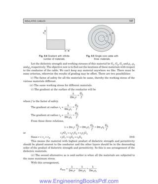 INSULATED CABLES 197
g
R
r
r1
r2
R
e1
e2
e3
Fig. 9.4 Gradient with infinite Fig. 9.5 Single core cable with
number of materials. three materials.
Let the dielectric strength and working stresses of this material be G1, G2, G3 and g1, g2
and g3 respectively. The objective now is to find out the locations of these materials with respect
to the conductor of the cable. We can’t keep any material anywhere we like. There must be
some criterion, otherwise the results of grading may be offset. There are two possibilities:
(i) The factor of safety for all the materials be same, thereby the working stress of the
various materials different.
(ii) The same working stress for different materials.
(i) The gradient at the surface of the conductor will be
λ
πε
2 1
1
r
G
f
=
where f is the factor of safety.
The gradient at radius r1 =
λ
πε
2 2 1
2
r
G
f
=
The gradient at radius r2 =
λ
πε
2 3 2
3
r
G
f
=
From these three relations,
λ = 2πε1r
G
f
r
G
f
r
G
f
1
2 1
2
3 2
3
2 2
= =
πε πε
or ε1rG1 = ε2r1G2 = ε3r2G3
Since r < r1 < r2, ε1G1 > ε2G2 > ε3G3 (9.6)
This means the material with highest product of dielectric strength and permittivity
should be placed nearest to the conductor and the other layers should be in the descending
order of the product of dielectric strength and permittivity. So this is one arrangement of the
dielectric materials.
(ii) The second alternative as is said earlier is when all the materials are subjected to
the same maximum stress.
With this arrangement,
gmax =
λ
πε
λ
πε
λ
πε
2 2 2
1 2 1 3 2
r r r
= =
www.EngineeringBooksPdf.com
 