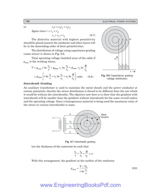 198 ELECTRICAL POWER SYSTEMS
or ε1r = ε2r1 = ε3r2
Again since r < r1 < r2,
ε1 > ε2 > ε3 (9.7)
The dielectric material with highest permittivity
should be placed nearest the conductor and other layers will
be in the descending order of their permittivities.
The distribution of voltage using capacitance grading
(same stress) is shown in Fig. 9.6.
Total operating voltage (hatched area) of the cable if
gmax is the working stress,
V = gmax r ln
r
r
g
1
+ max r1 ln
r
r
g
2
1
+ max r2 ln
R
r2
= g r
r
r
r
r
r
r
R
r
max ln ln ln
1
1
2
1
2
2
+ +
L
N
M O
Q
P volts (9.8)
Intersheath Grading
An auxiliary transformer is used to maintain the metal sheath and the power conductor at
certain potentials; thereby the stress distribution is forced to be different from the one which
it would be without the intersheaths. The objective now here is to show that the gradient with
intersheath will be smaller than the gradient without intersheath for the same overall radius
and the operating voltage. Since a homogeneous material is being used the maximum value of
the stress at various intersheaths is same.
r r1 r2 R
V
V2
V1
0
Metal
sheaths
e
e
e
Fig. 9.7 Intersheath grading.
Let the thickness of the materials be such that
r
r
r
r
R
r
1 2
1 2
= = = α
With this arrangement, the gradient at the surface of the conductor
gmax =
V V
r
r
r
− 2
1
ln
(9.9)
Fig. 9.6 Capacitance grading-
voltage distribution.
x
g
r r1 r2 R
www.EngineeringBooksPdf.com
 