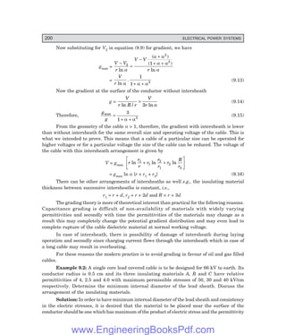 200 ELECTRICAL POWER SYSTEMS
Now substituting for V2 in equation (9.9) for gradient, we have
gmax =
V V
r
V V
r
−
=
−
+
+ +
2
2
2
1
ln
( )
( )
ln
α
α α
α α
α
=
V
r ln
.
α α α
1
1 2
+ +
(9.13)
Now the gradient at the surface of the conductor without intersheath
g =
V
r R r
V
r
ln / ln
=
3 α
(9.14)
Therefore,
g
g
max
=
+ +
3
1 2
α α
(9.15)
From the geometry of the cable α > 1, therefore, the gradient with intersheath is lower
than without intersheath for the same overall size and operating voltage of the cable. This is
what we intended to prove. This means that a cable of a particular size can be operated for
higher voltages or for a particular voltage the size of the cable can be reduced. The voltage of
the cable with this intersheath arrangement is given by
V = gmax
r
r
r
r
r
r
r
R
r
ln ln ln
1
1
2
1
2
2
+ +
L
N
M O
Q
P
= gmax ln α [r + r1 + r2] (9.16)
There can be other arrangements of intersheaths as well e.g., the insulating material
thickness between successive intersheaths is constant, i.e.,
r1 = r + d, r2 = r + 2d and R = r + 3d
The grading theory is more of theoretical interest than practical for the following reasons.
Capacitance grading is difficult of non-availability of materials with widely varying
permittivities and secondly with time the permittivities of the materials may change as a
result this may completely change the potential gradient distribution and may even lead to
complete rupture of the cable dielectric material at normal working voltage.
In case of intersheath, there is possibility of damage of intersheath during laying
operation and secondly since charging current flows through the intersheath which in case of
a long cable may result in overheating.
For these reasons the modern practice is to avoid grading in favour of oil and gas filled
cables.
Example 9.2: A single core lead covered cable is to be designed for 66 kV to earth. Its
conductor radius is 0.5 cm and its three insulating materials A, B and C have relative
permittivities of 4, 2.5 and 4.0 with maximum permissible stresses of 50, 30 and 40 kV/cm
respectively. Determine the minimum internal diameter of the lead sheath. Discuss the
arrangement of the insulating materials.
Solution: In order to have minimum internal diameter of the lead sheath and consistency
in the electric stresses, it is desired that the material to be placed near the surface of the
conductor should be one which has maximum of the product of electric stress and the permittivity
www.EngineeringBooksPdf.com
 