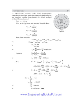 INSULATED CABLES 201
r = 0.5
r1
r2
R
e1 = 4
e2 = 4
e3 = 2.5
i.e., in this case the material A has the product 4 × 50 = 200 as
the maximum and will be placed near the surface of the conductor
and material C what has the product 4 × 40 = 160 will be placed
next and then materials B.
Here r = 0.5 cm
Let q be the charge per unit length of the cable. Then
g1 max =
q
r
2 0 1
πε ε
g2 max =
q
r
2 0 2 1
πε ε
g3 max =
q
r
2 0 3 2
πε ε
From these equations
q = 2πε0ε1rg1 max = 2πε0ε2r1g2 max = 2πε0ε3r2g3 max
or ε1rg1 max = ε2r1g2 max = ε3r2g3 max
or
r
r
g
g
1 1 1
2 2
=
ε
ε
max
max
or r1 =
200
160
0 5
2 5
4
× =
.
.
= 0.625 cms
Similarly,
r
r
g
g
2
1
2 2
3 3
4 40
2 5 30
= =
×
×
ε
ε
max
max .
or r2 = 0.625 ×
160
75
= 1.33 cms
Now V = 66 = rg1 max ln
r
r
r g
r
r
r g
R
r
1
1 2
2
1
2 3
2
+ +
max max
ln ln
= 0.5 × 50 ln
0 625
0 5
.
.
+ 0.625 × 40 ln
133
0 625
.
.
+ 1.33 × 30 ln
R
133
.
or 66 = 25 ln
0 625
0 5
25
133
0 625
39 9
133
.
.
ln
.
.
. ln
.
+ +
R
= 5.578 + 18.88 + 39.9 ln
R
133
.
39.9 ln
R
133
.
= 41.54
ln
R
133
.
= 1.0411635
or
R
133
.
= 2.83251
or D = 7.53 cms. Ans.
Fig. E.9.2
www.EngineeringBooksPdf.com
 