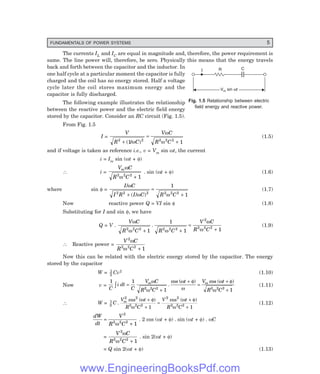 FUNDAMENTALS OF POWER SYSTEMS 5
R C
V sin t
m w
V sin t
m w
I
The currents IL and IC are equal in magnitude and, therefore, the power requirement is
same. The line power will, therefore, be zero. Physically this means that the energy travels
back and forth between the capacitor and the inductor. In
one half cycle at a particular moment the capacitor is fully
charged and the coil has no energy stored. Half a voltage
cycle later the coil stores maximum energy and the
capacitor is fully discharged.
The following example illustrates the relationship
between the reactive power and the electric field energy
stored by the capacitor. Consider an RC circuit (Fig. 1.5).
From Fig. 1.5
I =
V
R C
V C
R C
2 2 2 2 2
1 1
+
=
+
( / )
ω
ω
ω
(1.5)
and if voltage is taken as reference i.e., v = Vm sin ωt, the current
i = Im sin (ωt + φ)
∴ i =
V C
R C
mω
ω
2 2 2
1
+
. sin (ωt + φ) (1.6)
where sin φ =
I C
I R I C R C
/
( / )
ω
ω ω
2 2 2 2 2 2
1
1
+
=
+
(1.7)
Now reactive power Q = VI sin φ (1.8)
Substituting for I and sin φ, we have
Q = V .
V C
R C R C
V C
R C
ω
ω ω
ω
ω
2 2 2 2 2 2
2
2 2 2
1
1
1 1
+ +
=
+
. (1.9)
∴ Reactive power =
V C
R C
2
2 2 2
1
ω
ω +
Now this can be related with the electric energy stored by the capacitor. The energy
stored by the capacitor
W = 1
2
Cv2 (1.10)
Now v =
1 1
1 1
2 2 2 2 2 2
C
i dt
C
V C
R C
t V t
R C
m m
z =
+
+
=
+
+
ω
ω
ω φ
ω
ω φ
ω
.
cos ( ) cos ( )
(1.11)
∴ W = 1
2
2 2
2 2 2
2 2
2 2 2
1 1
C
V t
R C
V t
R C
m
.
cos ( ) cos ( )
ω φ
ω
ω φ
ω
+
+
=
+
+
(1.12)
dW
dt
V
R C
=
+
2
2 2 2
1
ω
. 2 cos (ωt + φ) . sin (ωt + φ) . ωC
=
V C
R C
2
2 2 2
1
ω
ω +
. sin 2(ωt + φ)
= Q sin 2(ωt + φ) (1.13)
Fig. 1.5 Relationship between electric
field energy and reactive power.
www.EngineeringBooksPdf.com
 