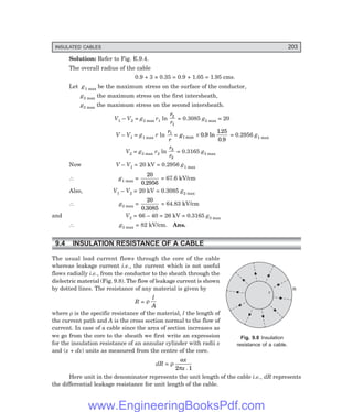 INSULATED CABLES 203
r
R
Solution: Refer to Fig. E.9.4.
The overall radius of the cable
0.9 + 3 × 0.35 = 0.9 + 1.05 = 1.95 cms.
Let g1 max be the maximum stress on the surface of the conductor,
g2 max the maximum stress on the first intersheath,
g3 max the maximum stress on the second intersheath.
V1 – V2 = g2 max r1 ln
r
r
2
1
= 0.3085 g2 max = 20
V – V1 = g1 max r ln
r
r
g
1
1 0 9
125
0 9
= ×
max . ln
.
.
= 0.2956 g1 max
V2 = g3 max r2 ln
r
r
3
2
= 0.3165 g3 max
Now V – V1 = 20 kV = 0.2956 g1 max
∴ g1 max =
20
0 2956
.
= 67.6 kV/cm
Also, V1 – V2 = 20 kV = 0.3085 g2 max
∴ g2 max =
20
0 3085
.
= 64.83 kV/cm
and V2 = 66 – 40 = 26 kV = 0.3165 g3 max
∴ g3 max = 82 kV/cm. Ans.
9.4 INSULATION RESISTANCE OF A CABLE
The usual load current flows through the core of the cable
whereas leakage current i.e., the current which is not useful
flows radially i.e., from the conductor to the sheath through the
dielectric material (Fig. 9.8). The flow of leakage current is shown
by dotted lines. The resistance of any material is given by
R = ρ
l
A
where ρ is the specific resistance of the material, l the length of
the current path and A is the cross section normal to the flow of
current. In case of a cable since the area of section increases as
we go from the core to the sheath we first write an expression
for the insulation resistance of an annular cylinder with radii x
and (x + dx) units as measured from the centre of the core.
dR = ρ
π
ax
x
2 1
.
Here unit in the denominator represents the unit length of the cable i.e., dR represents
the differential leakage resistance for unit length of the cable.
Fig. 9.8 Insulation
resistance of a cable.
www.EngineeringBooksPdf.com
 