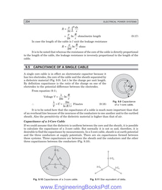 204 ELECTRICAL POWER SYSTEMS
r
dx
R
x
R =
ρ
π
2 r
R dx
x
z
=
ρ
π
2
ln
R
r
ohms/metre length (9.17)
In case the length of the cable is l unit the leakage resistance
R =
ρ
π
2 l
R
r
ln ohms
It is to be noted that whereas the resistance of the core of the cable is directly proportional
to the length of the cable, the leakage resistance is inversely proportional to the length of the
cable.
9.5 CAPACITANCE OF A SINGLE CABLE
A single core cable is in effect an electrostatic capacitor because it
has two electrodes, the core of the cable and the sheath separated by
a dielectric material (Fig. 9.9). Let λ be the charge per unit length.
By definition capacitance is the ratio of the charge on one of the
electrodes to the potential difference between the electrodes.
From equation (9.1),
Voltage V =
λ
πε
2
ln
R
r
∴
λ πε
V
C
R r
= =
2
ln /
F/metre (9.18)
It is to be noted here that the capacitance of a cable is much more important than that
of an overhead line because of the nearness of the conductors to one another and to the earthed
sheath. Also the permittivity of the dielectric material is higher than that of air.
Capacitance of a 3-Core Cable
If we could assume that the dielectric is uniform between the core and the sheath, it is possible
to calculate the capacitance of a 3-core cable. But normally it is not so and, therefore, it is
desirable to find the capacitance by measurements. In a 3-core cable, sheath is at earth potential
and the three conductors at supply potentials. There are six capacitances formed between
these systems. Three capacitances are between the sheath and the conductors and the other
three capacitances between the conductors (Fig. 9.10).
C1
C2
C2
C2
C1 C1
3 C2 3 C2
3 C2
Fig. 9.10 Capacitances of a 3-core cable. Fig. 9.11 Star equivalent of delta.
Fig. 9.9 Capacitance
of a 1-core cable.
www.EngineeringBooksPdf.com
 
