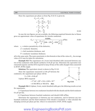 206 ELECTRICAL POWER SYSTEMS
3.04
F
m
Since the capacitance per phase as from Fig. 9.12 (b) is given by
C0 = C1 + 3C2
=
C
C
C
x
y
x
3
3
2 3
+ −
F
HG I
KJ
=
C
C
C
x
y
x
3
3
2 2
+ −
=
3
2 6
C
C
y
x
− (9.19)
In case the test figures are not available, the following empirical formula due to Simon
gives an approximate value of capacitance for circular conductors
C0 =
0 0299
1 3 84 170 0 52
2
2
.
ln . . .
εr
T t
d
t
T
t
T
+
+
− +
R
S
T
U
V
W
L
N
M
M
O
Q
P
P
µF/km (9.20)
where εr = relative permittivity of the dielectric,
d = conductor diameter,
t = belt insulation thickness, and
T = conductor insulation thickness.
all in the same units. The main uncertainty in this formula is that of the value of εr. An average
value of 3.5 may be taken for calculation.
Example 9.5: The capacitance of a 3-core lead sheathed cable measured between any
two of the conductors with sheath earthed is 0.19 µF per km. Determine the equivalent star
connected capacity and the kVA required to keep 16 kms of the cable charged when connected
to 20 kV, 50 Hz supply.
Solution: The equivalent circuit is shown in Fig. E. 9.5.
Since the capacitance measured is 3.04 µF between the
conductors, the capacitance per phase will be
2 × 3.04 = 6.08 µF
3-phase MVA required
= V 2ωC = 202 × 314 × 6.08 × 10–6
= 0.763 MVA or 763 kVA. Ans.
Example 9.6: A 3-phase, 3-core, metal sheathed cable gave the following results on test
for capacitance:
(i) Capacitance between two conductors bunched with the sheath and the third conductor
0.4 µF per km.
(ii) Capacitance between bunched conductors and sheath 0.625 µF/km.
Determine the capacitance (a) between any two conductors, and (b) between any two
bunched conductors and the third conductor if the sheath is insulated. (c) Also calculate the
charging current per phase per km. when it is connected to 10 kV, 50 Hz supply.
Fig. E.9.5
www.EngineeringBooksPdf.com
 