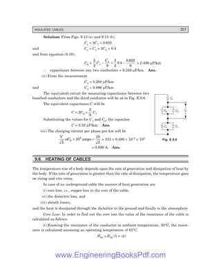 INSULATED CABLES 207
Solution: From Figs. 9.13 (a) and 9.13 (b),
Cx = 3C1 = 0.625
and Cy = C1 + 2C2 = 0.4
and from equation (9.19),
C0 =
3
2 6
3
2
0 4
0 625
6
C
C
y
x
− = −
.
.
= 0.496 µF/km
∴ capacitance between any two conductors = 0.248 µF/km. Ans.
(ii) From the measurement
C1 = 0.208 µF/km
and C2 = 0.096 µF/km
The equivalent circuit for measuring capacitance between two
bunched conductors and the third conductor will be as in Fig. E.9.6.
The equivalent capacitance C will be
C = 2C2 +
2
3
C1
Substituting the values for C1 and C2, the capacitor
C = 0.33 µF/km. Ans.
(iii) The charging current per phase per km will be
V
C
3
10
10
3
0
3
ω × =
amps × 314 × 0.496 × 10–6 × 103
= 0.899 A. Ans.
9.6 HEATING OF CABLES
The temperature rise of a body depends upon the rate of generation and dissipation of heat by
the body. If the rate of generation is greater than the rate of dissipation, the temperature goes
on rising and vice versa.
In case of an underground cable the sources of heat generation are
(i) core loss, i.e., copper loss in the core of the cable,
(ii) the dielectric loss, and
(iii) sheath losses,
and the heat is dissipated through the dielectric to the ground and finally to the atmosphere.
Core Loss: In order to find out the core loss the value of the resistance of the cable is
calculated as follows:
(i) Knowing the resistance of the conductor at ambient temperature, 20°C, the resist-
ance is calculated assuming an operating temperature of 65°C.
R65 = R20 (1 + αt)
Fig. E.9.6
C2
C1
C1
C1
C2 C
www.EngineeringBooksPdf.com
 
