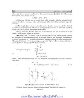 208 ELECTRICAL POWER SYSTEMS
where α is the temperature coefficient of the conductor material and t is the difference in
temperature which, in this case, is
t = 65°C – 20°C = 45°C
(ii) Since the effective area of section of the cable is smaller than the actual physical
section, the effective resistance of the cable is larger. A factor of 1.02 is multiplied to get the
resitance.
(iii) The length of the outermost strand is greater than the central strand. The effect of
stranding on the resistance is obtained by multiplying the resistance as calculated according
to the length of the central strand by a factor of 1.02.
Having calculated thus the resistance of the cable the core loss is calculated as I2R
where I is the current carried by the cable.
Dielectric Loss. The cable is a sort of capacitor with the core and the sheath forming
the two plates of the condenser separated by dielectric material. The equivalent circuit for this
system is represented by a parallel combination of leakage resistance R and a capacitance C.
The equivalent circuit with its phasor diagram is given in Fig. 9.14. The loss in the dielectric is
due to the loss in the equivalent leakage resistance.
P =
V
R
2
From phasor diagram,
V R
V C
/
tan
ω
δ
=
or
V
R
= VωC tan δ
∴ P = V2ωC tan δ
where δ is the dielectric loss angle and ω is the power supply frequency. Since δ is normally
very small,
tan δ = δ
∴ P = V2ωCδ watts, where δ is in radians (9.21)
I
IC
IR
R C
I
V
IC I
V
V/R
V C
w
d
f
Fig. 9.14 (=) Equivalent of a cable, (>) Phasor diagram of (=).
From the phasor diagram, the power factor angle of the dielectric is given by
φ = 90 – δ
www.EngineeringBooksPdf.com
 