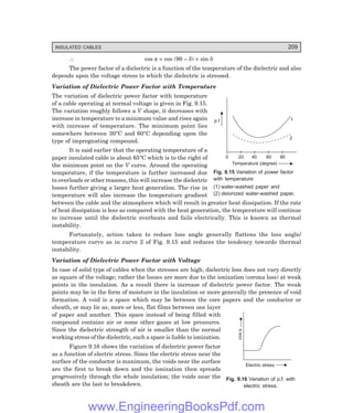 INSULATED CABLES 209
cos
f
Electric stress
0 20 40 60 80
p.f 1
2
Temperature (degree)
∴ cos φ = cos (90 – δ) = sin δ
The power factor of a dielectric is a function of the temperature of the dielectric and also
depends upon the voltage stress to which the dielectric is stressed.
Variation of Dielectric Power Factor with Temperature
The variation of dielectric power factor with temperature
of a cable operating at normal voltage is given in Fig. 9.15.
The variation roughly follows a V shape, it decreases with
increase in temperature to a minimum value and rises again
with increase of temperature. The minimum point lies
somewhere between 30°C and 60°C depending upon the
type of impregnating compound.
It is said earlier that the operating temperature of a
paper insulated cable is about 65°C which is to the right of
the minimum point on the V curve. Around the operating
temperature, if the temperature is further increased due
to overloads or other reasons, this will increase the dielectric
losses further giving a larger heat generation. The rise in
temperature will also increase the temperature gradient
between the cable and the atmosphere which will result in greater heat dissipation. If the rate
of heat dissipation is less as compared with the heat generation, the temperature will continue
to increase until the dielectric overheats and fails electrically. This is known as thermal
instability.
Fortunately, action taken to reduce loss angle generally flattens the loss angle/
temperature curve as in curve 2 of Fig. 9.15 and reduces the tendency towards thermal
instability.
Variation of Dielectric Power Factor with Voltage
In case of solid type of cables when the stresses are high, dielectric loss does not vary directly
as square of the voltage; rather the losses are more due to the ionization (corona loss) at weak
points in the insulation. As a result there is increase of dielectric power factor. The weak
points may be in the form of moisture in the insulation or more generally the presence of void
formation. A void is a space which may be between the core papers and the conductor or
sheath, or may lie as, more or less, flat films between one layer
of paper and another. This space instead of being filled with
compound contains air or some other gases at low pressures.
Since the dielectric strength of air is smaller than the normal
working stress of the dielectric, such a space is liable to ionization.
Figure 9.16 shows the variation of dielectric power factor
as a function of electric stress. Since the electric stress near the
surface of the conductor is maximum, the voids near the surface
are the first to break down and the ionization then spreads
progressively through the whole insulation; the voids near the
sheath are the last to breakdown.
Fig. 9.15 Variation of power factor
with temperature:
(1) water-washed paper and
(2) deionized water-washed paper.
Fig. 9.16 Variation of p.f. with
electric stress.
www.EngineeringBooksPdf.com
 