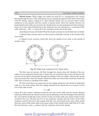 210 ELECTRICAL POWER SYSTEMS
Sheath Losses. When single core cables are used for a.c. transmission, the current
flowing through the core of the cable gives rise to a pulsating magnetic field which when links
with the sheath, induces voltage in it. This induced voltage sets up currents under certain
conditions in the sheaths and this results in sheath losses. Since the sheath currents are
proportional to the cable core currents, the sheath losses are also proportional to the conductor
losses. If λ is the ratio of sheath loss to the conductor loss, the equivalent a.c. resistance of the
cable will be Req = R(1 + λ) where R is the resistance of the core of the cable.
According to Cramp and Calder Wood the sheath currents can be divided into two kinds:
1. Sheath eddy currents; these are the currents which flow entirely in the sheath of the
same cable.
2. Sheath circuit currents which flow from the sheath of one cable to the sheath of
another cable.
+
+
+
+
+
+
+
+
+
+
+
+
+
r
rm
d
fsh
Sheath
Conductor
Fig. 9.17 Single phase underground line—Sheath losses.
The first type of currents will flow through the sheath when the sheaths of the two
cables are not connected at both ends or when they are connected only at one end because the
currents do not find a closed path through the sheaths of the two cables, whereas the second
type of currents flow when the sheaths of both the cables are electrically connected at both the
ends. This is known as bonding of the cables.
We first of all derive an expression for the voltage induced in the sheath of individual
cable in a two cable system. Now the voltage induced in the sheath due to a current I in the
core of the cable will be
V = ωMI
where M is the mutual inductance between the core of the cable and the sheath. Mutual
inductance M between the sheath and the core by definition is the flux linkages that link both
the core and the sheath due to the current I in the core of the cable, per ampere of the current
carried by the core. The flux due to I in one conductor extends upto the centre of the other
conductor and the flux lines that enclose both the core and sheath of the same cable extend
from the centre of the other cable to the mean radius of the sheath of the cable (Fig. 9.17). Any
flux line between r and rm encloses only the conductor and not the sheath.
www.EngineeringBooksPdf.com
 